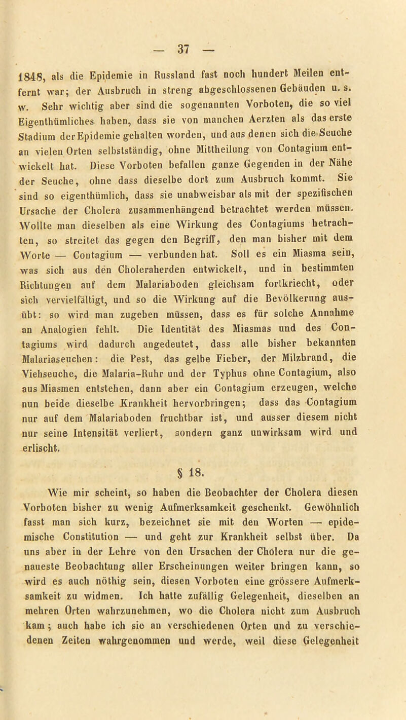 184)5, als die Epidemie in Russland fast noch hundert Meilen ent- fernt war; der Ausbruch in streng abgeschlossenen Gebäuden n. s. w. Sehr wichtig aber sind die sogenannten Vorboten, die so viel Eigentümliches haben, dass sie von manchen Aerzten als das erste Stadium der Epidemie gehalten worden, und aus denen sich die Seuche an vielen Orten selbstständig, ohne Mitteilung von Contagium ent- wickelt hat. Diese Vorboten befallen ganze Gegenden in der Nähe der Seuche, ohne dass dieselbe dort zum Ausbruch kommt. Sie sind so eigentümlich, dass sie unabweisbar als mit der spezifischen Ursache der Cholera zusammenhängend betrachtet werden müssen. Wollte man dieselben als eine Wirkung des Contagiums betrach- ten, so streitet das gegen den Begriff, den man bisher mit dem Worte — Contagium — verbunden hat. Soll es ein Miasma sein, was sich aus den Choleraherden entwickelt, und in bestimmten Richtungen auf dem Malariaboden gleichsam fortkriecht, oder sich vervielfältigt, und so die Wirkung auf die Bevölkerung aus- übt: so wird man zugeben müssen, dass es für solche Annahme an Analogien fehlt. Die Identität des Miasmas und des Con- tagiums wird dadurch angedeutet, dass alle bisher bekannten Malariaseuchen: die Pest, das gelbe Fieber, der Milzbrand, die Viehseuche, die Malaria-Ruhr und der Typhus ohne Contagium, also aus Miasmen entstehen, dann aber ein Contagium erzeugen, welche nun beide dieselbe Krankheit hervorbringen; dass das Contagium nur auf dem Malariaboden fruchtbar ist, und ausser diesem nicht nur seine Intensität verliert, sondern ganz unwirksam wird und erlischt. § 18. Wie mir scheint, so haben die Beobachter der Cholera diesen Vorboten bisher zu wenig Aufmerksamkeit geschenkt. Gewöhnlich fasst man sich kurz, bezeichnet sie mit den Worten — epide- mische Constitution — und geht zur Krankheit selbst über. Da uns aber in der Lehre von den Ursachen der Cholera nur die ge- naueste Beobachtung aller Erscheinungen weiter bringen kann, so wird es auch nöthig sein, diesen Vorboten eine grössere Aufmerk- samkeit zu widmen. Ich halte zufällig Gelegenheit, dieselben an mehren Orten wahrzunehmen, wo die Cholera nicht zum Ausbruch kam ; auch habe ich sie an verschiedenen Orten und zu verschie- denen Zeiten wahrgenommen und werde, weil diese Gelegenheit