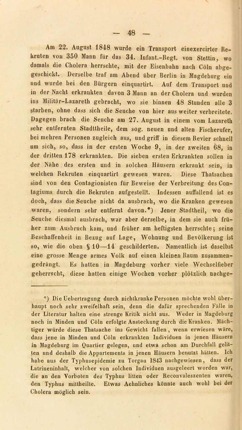 Am 22. August 1848 wurde ein Transport einexercirter Re- kruten von 350 Mann für das 34. Infant.-Regt, von Stettin, wo damals die Cholera herrschte, mit der Eisenbahn nach Cöln abge- geschickt. Derselbe traf am Abend über Berlin in Magdeburg ein und wurde bei den Bürgern einquartirt. Auf dem Transport und in der Nacht erkrankten davon 3 Mann an der Cholera und wurden ins Militiir-Lazareth gebracht, wo sie binnen 48 Stunden alle 3 starben, ohne dass sich die Seuche von hier aus weiter verbreitete. Dagegen brach die Seuche am 27. August in einem vom Lazareth sehr entfernten Stadttheile, dem sog. neuen und alten Fischerufer, bei mehren Personen zugleich aus, und griff in diesem Revier schnell um sich, so, dass in der ersten Woche 9, in der zweiten 68, in der dritten 178 erkrankten. Die sieben ersten Erkrankten sollen in der Nähe des ersten und in solchen Häusern erkrankt sein, in welchen Rekruten einquartirt gewesen waren. Diese Thatsachen sind von den Contagionisten für Beweise der Verbreitung des Con- tagiums durch die Rekruten aufgestellt. Indessen auffallend ist es doch, dass die Seuche nicht da ausbrach, wo die Kranken gewesen waren, sondern sehr entfernt davon.*) Jener Stadtheil, wo die Seuche diesmal ausbrach, war aber derselbe, in dem sie auch frü- her zum Ausbruch kam, und früher am heftigsten herrschte; seine Beschaffenheit in Bezug auf Lage, Wohnung und Bevölkerung ist so, wie die oben § 10—14 geschilderten. Namentlich ist daselbst eine grosse Menge armes Volk auf einen kleinen Raum zusammen- gedrängt. Es hatten in Magdeburg vorher viele Wechselfieber geherrscht, diese hatten einige Wochen vorher plötzlich nachge- °) Die Uebertragung durch nichtkranke Personen möchte wohl über- haupt noch sehr zweifelhaft sein, denn die dafür sprechenden Fälle in der Literatur halten eine strenge Kritik nicht aus. Weder in Magdeburg noch in Minden und Cöln erfolgte Ansteckung durch die Kranken. Mäch- tiger würde diese Thatsache ins Gewicht fallen, wenn erwiesen wäre, dass jene in Minden und Cöln erkrankten Individuen in jenen Häusern in Magdeburg im Quartier gelegen, und etwa schon am Durchfall gelit- ten und deshalb die Appartements in jenen Häusern benutzt hätten. Ich habe aus der Typhusepidemie zu Torgau 1843 nachgewiesen, dass der Latrineninhalt, welcher von solchen Individuen ausgeleert worden war, die an den Vorboten des Typhus litten oder Reconvaleszenten w'aren, den Typhus mittheilte. Etwas Aehnliches könnte auch wohl bei der Cholera möglich sein.