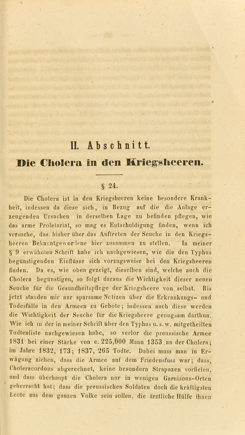 Die Cholera m den Hriegsheereii. i § 24. Die Cholera ist in den Kriegsheeren keine besondere Krank- heit, indessen da diese sich, in Bezug auf die die Anlage er- zeugenden Ursachen in derselben Lage zu befinden pflegen, wie das arme Proletariat, so mag es Entschuldigung finden, wenn ich versuche, das bisher über das Auftreten der Seuche in den Kriegs- heeren Bekanntgewor lene hier zusammen zu stellen. In meiner § 9 erwähnten Schrift habe ich nachgewiesen, wie die den Typhus begünstigenden Einflüsse sich vorzugsweise bei den Kriegsheeren finden. Da es, wie oben gezeigt, dieselben sind, welche auch die Cholera begünstigen, so folgt daraus die Wichtigkeit dieser neuen Seuche für die Gesundheitspflege der Kriegsheere von selbst. Bis jetzt standen mir nur sparsame Notizen über die Erkrankungs- und Todesfälle in den Armeen zu Gebote; indessen auch diese werden die Wichtigkeit der Seuche für die Kriegsheere genugsam darlhun. Wie ich in der in meiner Schrift über den Typhus u. s.w. mitgelheilten Todtenliste nachgewiesen habe, so verlor die preussische Armee 1831 bei einer Stärke von c. 225,000 Mann 1353 an der Cholera; im Jahre 1832, 173; 1837, 265 Todte. Dabei muss man in Er- wägung ziehen, dass die Armee auf dem Friedensfuss war; dass, Choleracordons abgerechnet, keine besondern Strapazen vorfielen, und dass überhaupt die Cholera nur in wenigen Garnisons-Orten geherrscht hat; dass die preussischen Soldaten doch die kräftigsten Leute aus dem ganzen Volke sein sollen, die ärztliche Hülfe ihnen