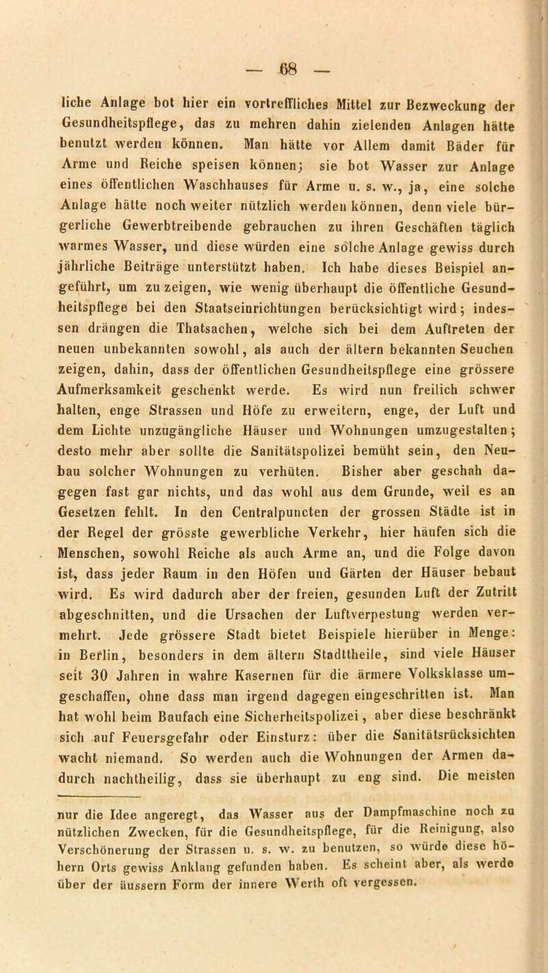 liehe Anlage bot hier ein vortreffliches Mittel zur Bezweckung der Gesundheitspflege, das zu mehren dahin zielenden Anlagen hätte benutzt werden können. Man hätte vor Allem damit Bäder für Arme und Reiche speisen können; sie bot Wasser zur Anlage eines öffentlichen Waschhauses für Arme u. s. w., ja, eine solche Anlage hätte noch weiter nützlich werden können, denn viele bür- gerliche Gewerbtreibende gebrauchen zu ihren Geschäften täglich warmes Wasser, und diese würden eine solche Anlage gewiss durch jährliche Beiträge unterstützt haben. Ich habe dieses Beispiel an- geführt, um zu zeigen, wie wenig überhaupt die öffentliche Gesund- heitspflege bei den Staatseinrichtungen berücksichtigt wird; indes- sen drängen die Thatsachen, welche sich bei dem Auftreten der neuen unbekannten sowohl, als auch der altern bekannten Seuchen zeigen, dahin, dass der öffentlichen Gesundheitspflege eine grössere Aufmerksamkeit geschenkt werde. Es wird nun freilich schwer halten, enge Strassen und Höfe zu erweitern, enge, der Luft und dem Lichte unzugängliche Häuser und Wohnungen umzugestalten; desto mehr aber sollte die Sanitätspolizei bemüht sein, den Neu- bau solcher Wohnungen zu verhüten. Bisher aber geschah da- gegen fast gar nichts, und das wohl aus dem Grunde, weil es an Gesetzen fehlt. In den Centralpuncten der grossen Städte ist in der Regel der grösste gewerbliche Verkehr, hier häufen sich die Menschen, sowohl Reiche als auch Arme an, und die Folge davon ist, dass jeder Raum in den Höfen und Gärten der Häuser bebaut wird. Es wird dadurch aber der freien, gesunden Luft der Zutritt abgeschnitten, und die Ursachen der Luftverpestung werden ver- mehrt. Jede grössere Stadt bietet Beispiele hierüber in Menge: in Berlin, besonders in dem ältern Stadttheile, sind viele Häuser seit 30 Jahren in wahre Kasernen für die ärmere Volksklasse um- geschaffen, ohne dass man irgend dagegen eingeschritten ist. Man hat wohl beim Baufach eine Sicherheitspolizei, aber diese beschränkt sich auf Feuersgefahr oder Einsturz: über die Sanitätsrücksichten wacht niemand. So werden auch die Wohnungen der Armen da- durch nachtheilig, dass sie überhaupt zu eng sind. Die meisten nur die Idee angeregt, das Wasser aus der Dampfmaschine noch zu nützlichen Zwecken, für die Gesundheitspflege, für die Reinigung, also Verschönerung der Strassen u. s. w. zu benutzen, so würde diese ho- hem Orts gewiss Anklang gefunden haben. Es scheint, aber, als werde über der äussern Form der innere Werth oft vergessen.