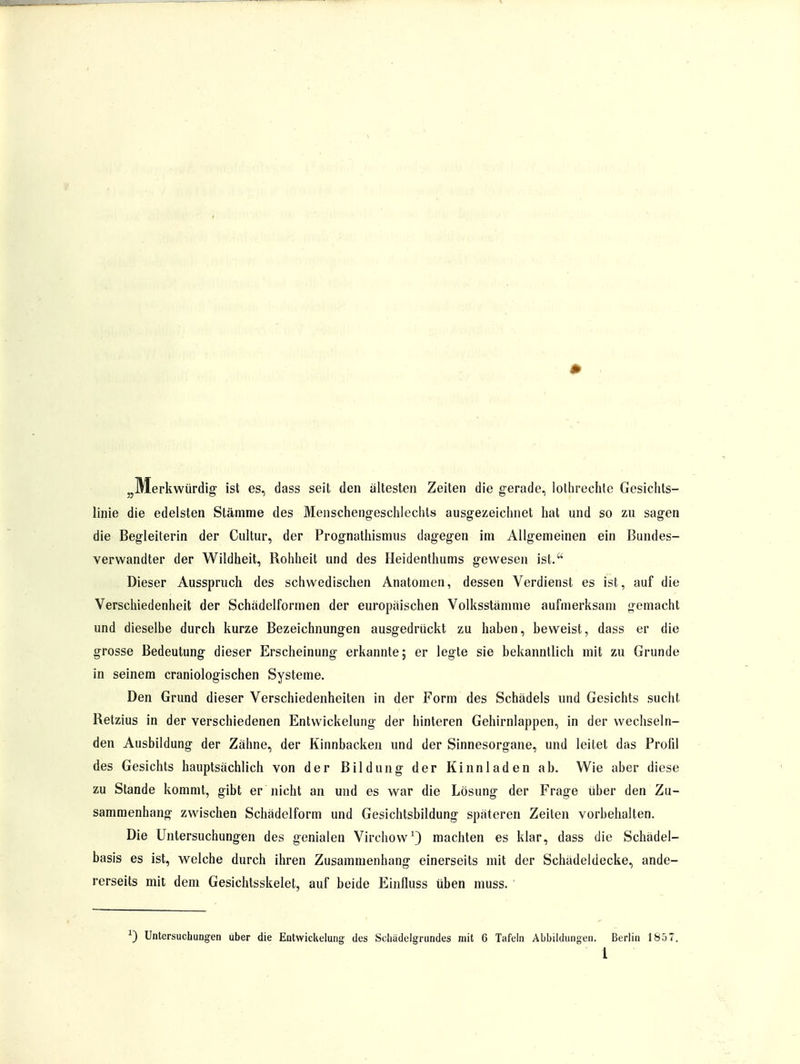 „Merkwürdig ist es, dass seit den ältesten Zeiten die gerade, lotbrechte Gesichts- linie die edelsten Stämme des Menschengeschlechts ausgezeichnet hat und so zu sagen die Begleiterin der Cultur, der Prognathismus dagegen im Allgemeinen ein Bundes- verwandter der Wildheit, Rohheit und des Heidenthums gewesen ist. Dieser Ausspruch des schwedischen Anatomen, dessen Verdienst es ist, auf die Verschiedenheit der Schadelformen der europäischen Volksstämme aufmerksam gemacht und dieselbe durch kurze Bezeichnungen ausgedrückt zu haben, beweist, dass er die grosse Bedeutung dieser Erscheinung erkannte; er legte sie bekanntlich mit zu Grunde in seinem craniologischen Systeme. Den Grund dieser Verschiedenheiten in der Form des Schädels und Gesichts sucht Retzius in der verschiedenen Entwicklung der hinteren Gehirnlappen, in der wechseln- den Ausbildung der Zähne, der Kinnbacken und der Sinnesorgane, und leitet das Profd des Gesichts hauptsächlich von der Bildung der Kinnladen ab. Wie aber diese zu Stande kommt, gibt er nicht an und es war die Lösung der Frage über den Zu- sammenhang zwischen Schädelform und Gesichtsbildung späteren Zeiten vorbehalten. Die Untersuchungen des genialen Virchow1) machten es klar, dass die Schädel- basis es ist, welche durch ihren Zusammenhang einerseits mit der Schädeldecke, ande- rerseits mit dem Gesichtsskelet, auf beide Einfluss üben muss. x) Untersuchungen über die Entwickelung des Sehädelgrundes mit 6 Tafeln Abbildungen. Berlin 1857.