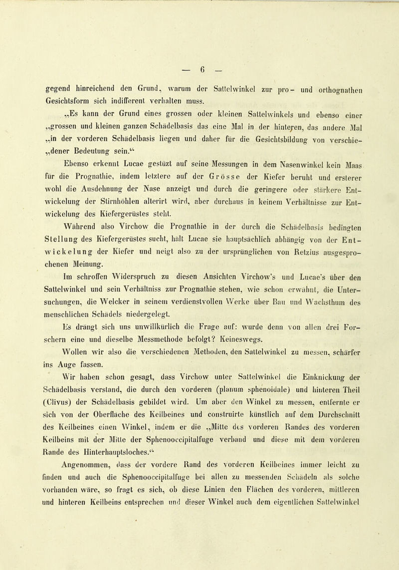 gegend hinreichend den Grund, warum der Sattelwinkel zur pro- und orthognathen Gesichtsform sich indifferent verhalten muss. „Es kann der Grund eines grossen oder kleinen Sattelwinkels und ebenso einer „grossen und kleinen ganzen Schädelbasis das eine Mal in der hintejen, das andere Mal „in der vorderen Schädelbasis liegen und daher für die Gesichtsbildung von verschie- dener Bedeutung sein.'4 Ebenso erkennt Lucae gestüzt auf seine Messungen in dem Nasenwinkel kein Maas für die Prognathie, indem letzlere auf der Grösse der Kiefer beruht und ersterer wohl die Ausdehnung der Nase anzeigt und durch die geringere oder stärkere Ent- wickelung der Stirnhöhlen alterirt wird, aber durchaus in keinem Verhältnisse zur Ent- wicklung des Kiefergerüstes steht. Während also Virchow die Prognathie in der durch die Schädelbasis bedingten Stellung des Kiefergerüstes sucht, hält Lucae sie hauptsächlich abhängig von der Ent- wickelung der Kiefer und neigt also zu der ursprünglichen von Retzius ausgespro- chenen Meinung. Im schroffen Widerspruch zu diesen Ansichten Virchow's und Lucae's über den Sattelwinkel und sein Verhältniss zur Prognathie stehen, wie schon erwähnt, die Unter- suchungen, die Welcher in seinem verdienstvollen Werke über Bau und Wachsthum des menschlichen Schädels niedergelegt. Es drängt sich uns unwillkürlich die Frage auf: wurde denn von allen drei For- schern eine und dieselbe Messmethode befolgt? Keineswegs. Wollen wir also die verschiedenen Methoden, den Sattelwinkel zu messen, schärfer ins Auge fassen. Wir haben schon gesagt, dass Virchow unter Sattelwinkel die Einknickung der Schädelbasis verstand, die durch den vorderen (planum sphenoidale) und hinteren Theil (Clivus) der Schädelbasis gebildet wird. Um aber den Winkel zu messen, entfernte er sich von der Oberfläche des Keilbeines und construirte künstlich auf dem Durchschnitt des Keilbeines einen Winkel, indem er die „Mitte des vorderen Randes des vorderen Keilbeins mit der Mille der Sphenooccipitalfuge verband und diese mit dem vorderen Rande des Hinterhauptsloches. Angenommen, dass der vordere Rand des vorderen Keilbeines immer leicht zu finden und auch die Sphenooccipilalfuge bei allen zu messenden Schädeln als solche vorhanden wäre, so fragt es sich, ob diese Linien den Flächen des vorderen, mittleren und hinteren Keilbeins entsprechen und dieser Winkel auch dem eigentlichen Sattelwinkel