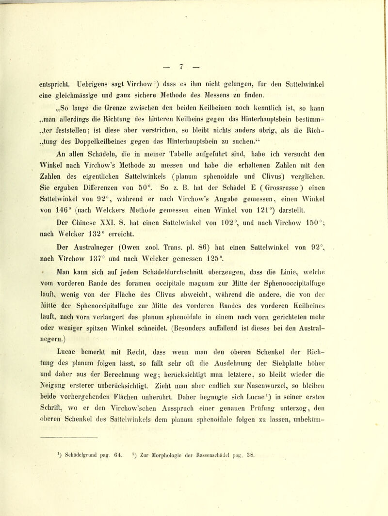 entspricht. Uebrigens sagt Virchow f) dass es ihm nicht gelungen, für den Sattelwinkel eine gleichmässige und ganz sichere Methode des Messens zu finden. „So lange die Grenze zwischen den beiden Keilbeinen noch kenntlich ist, so kann „man allerdings die Richtung des hinteren Keilbeins gegen das Hinterhauptsbein bestimm- ter feststellen; ist diese aber verstrichen, so bleibt nichts anders übrig, als die Rich- tung des Doppelkeilbeines gegen das Hinterhauptsbein zu suchen.4'' An allen Schädeln, die in meiner Tabelle aufgeführt sind, habe ich versucht den Winkel nach Virchow's Methode zu messen und habe die erhaltenen Zahlen mit den Zahlen des eigentlichen Sattel Winkels (planum sphenoidale und Clivus) verglichen. Sie ergaben Differenzen von 50°. So z. B. hat der Schädel E (Grossrusse) einen Sattelwinkel von 92°, während er nach Virchow's Angabe gemessen, einen Winkel von 146° (nach Welckers Methode gemessen einen Winkel von 121°) darstellt. Der Chinese XXI. 8. hat einen Sattelwinkel von 102°, und nach Virchow 150°; nach Welcker 132° erreicht. Der Australneger (Owen zool. Trans, pl. 86) hat einen Sattelwinkel von 92°, nach Virchow 137° und nach Welcker gemessen 125°. Man kann sich auf jedem Schädeldurchschnitt überzeugen, dass die Linie, welche vom vorderen Rande des foramen occipitale magnum zur Mitte der Sphenooceipitalfiige läuft, wenig von der Fläche des Clivus abweicht, während die andere, die von der Mitte der Sphenoccipitalfuge zur Mitte des vorderen Randes des vorderen Keilbeines läuft, nach vorn verlängert das planum sphenoidale in einem nach vorn gerichteten mehr oder weniger spitzen Winkel schneidet. (Besonders aulfallend ist dieses bei den Austral- negern.) Lucae bemerkt mit Recht, dass wenn man den oberen Schenkel der Rich- tung des planum folgen lässt, so fällt sehr oft die Ausdehnung der Siebplatte höher und daher aus der Berechnung weg; berücksichtigt man letztere, so bleibt wieder die Neigung ersterer unberücksichtigt. Zieht man aber endlich zur Nasenwurzel, so bleiben beide vorhergehenden Flächen unberührt. Daher begnügte sich Lucae1) in seiner ersten Schrift, wo er den Virchow'schen Ausspruch einer genauen Prüfung unterzog, den oberen Schenkel des Sattelwinkels dem planum sphenoidale folgen zu lassen, unbeküm- x) Schädelgrund pag. 64. -) Zur Morphologie der Rassenschadel pag. 38.