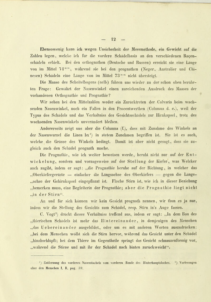 Ebensowenig- kann ich wegen Unsicherheit der Messmethode, ein Gewicht auf die Zahlen legen, welche ich für die vordere Schädelbasis an den verschiedenen Racen- schädeln erhielt. Bei den orthognathen (Deutsche und Russen) erreicht sie eine Länge von im Mittel 74m,n, während sie bei den prognathen (Neger, Australier und Chi- nesen) Schädeln eine Länge von im Mittel 73mm nicht übersteigt. Die Maase des Scheitelbogens (nclb) führen uns wieder zu der schon oben berühr- ten Frage: Gewährt der Nasenwinkel einen zureichenden Ausdruck des Maases der vorhandenen Orthognathie und Prognathie? Wir sehen bei den Mittelzahlen weder ein Zurücktreten der Calvaria beim wach- senden Nasenwinkel, noch ein Fallen in den Procentwerthen (Columna d. e.), weil der Typus des Schädels und das Verhältniss des Gesichtsschädels zur Hirnkapsel, trotz des wachsenden Nasenwinkels unverändert bleiben. Andererseits zeigt uns aber die Columna (f.), dass mit Zunahme des Winkels an der Nasenwurzel die Linea bx1) in stetem Zunehmen begriffen ist. Sie ist es auch, welche die Grösse des Winkels bedingt. Damit ist aber nicht gesagt, dass sie zu- gleich auch den Schädel prognath mache. Die Prognathie, wie ich weiter beweisen werde, beruht nicht nur auf der Ent- wickelung, sondern und vorzugsweise auf der Stellung der Kiefer, was Welcker auch zugibt, indem er sagt: „die Prognathie beruhe auf der Richtung, in welcher das „Oberkiefergerüste — einfacher die Längsachse des Oberkiefers — gegen die Längs- achse der Gehirnkapsel eingepflanzt ist. Flache Stirn ist, wie ich in dieser Beziehung „bemerken muss, eine Begleiterin der Prognathie; aber die Prognathie liegt nicht „in der Stirn. An und für sich können wir kein Gesicht prognath nennen, wir thun es ja nur, indem wir die Stellung des Gesichts zum Schädel, resp. Stirn in's Auge fassen. C. Vogt2) drückt dieses Verhältniss treffend aus, indem er sagt: „In dem Bau des „thierischen Schädels ist mehr das Hintereinander, in demjenigen des Menschen „das Uebereinander ausgebildet, oder um es mit anderen Worten auszudrücken: „bei dem Menschen wölbt sich die Stirn hervor, während das Gesicht unter den Schädel „hinobschlüpft; bei dem Thiere im Gegentheile springt das Gesicht schnauzenförmig vor, „während die Stiine und mit ihr der Schädel nach hinten zurückweicht1,1'. x) Entfernung des vorderen Nasenstachels vom vorderen Rande des Hinterhauptsloches. -) Vorlesungen über den Menschen I. B. pag. 39.