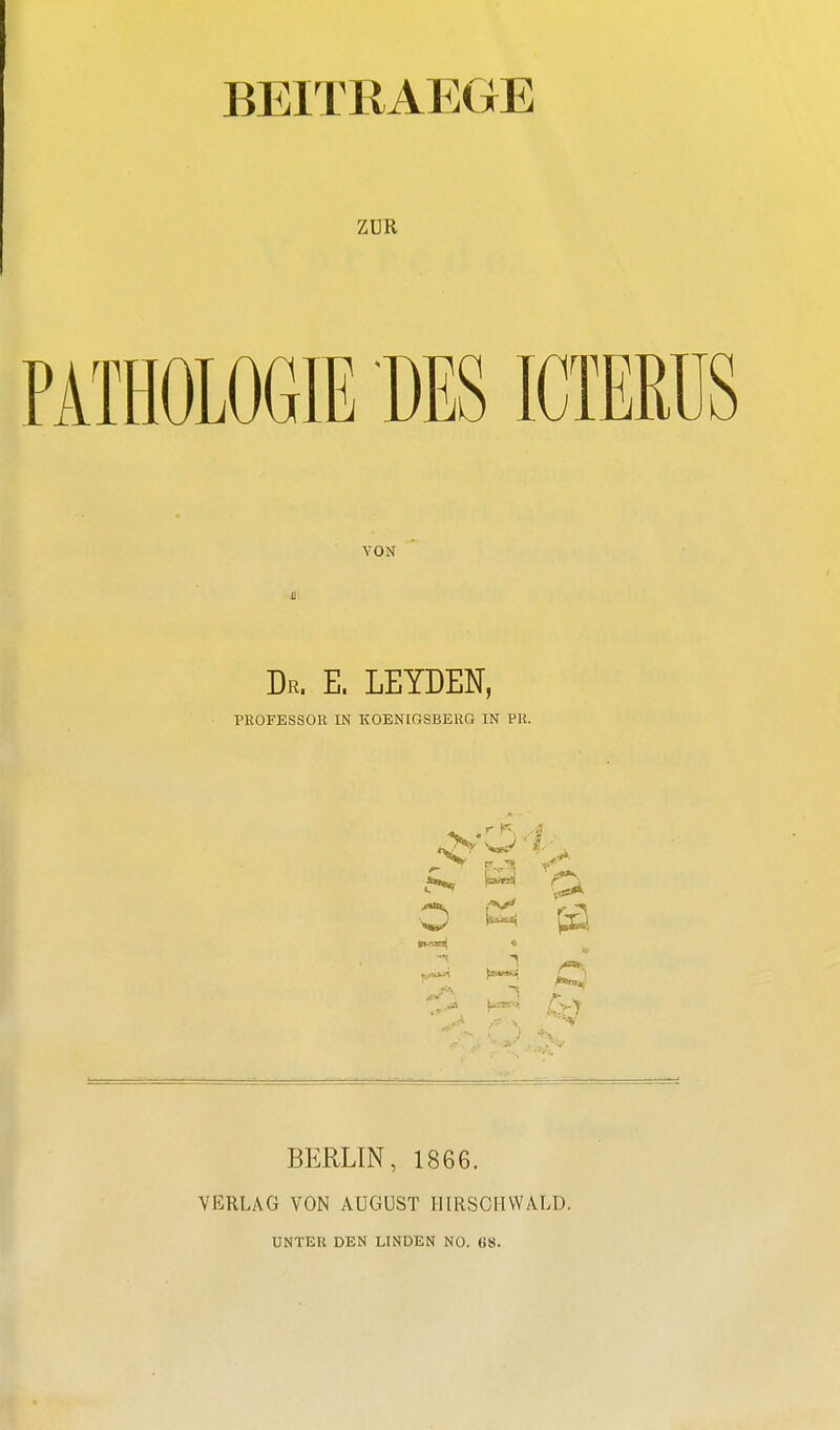 BEITRAEGE ZUR PATHOLOGIE TIES ICTERUS VON Dr. E. LEYDEN, PROFESSOR IN KOENIGSBERG IN PR. (89 O ^ 6sl BERLIN, 1866. VERLAG VON AUGUST II IRSCHWALD. UNTER DEN LINDEN NO. (iS.
