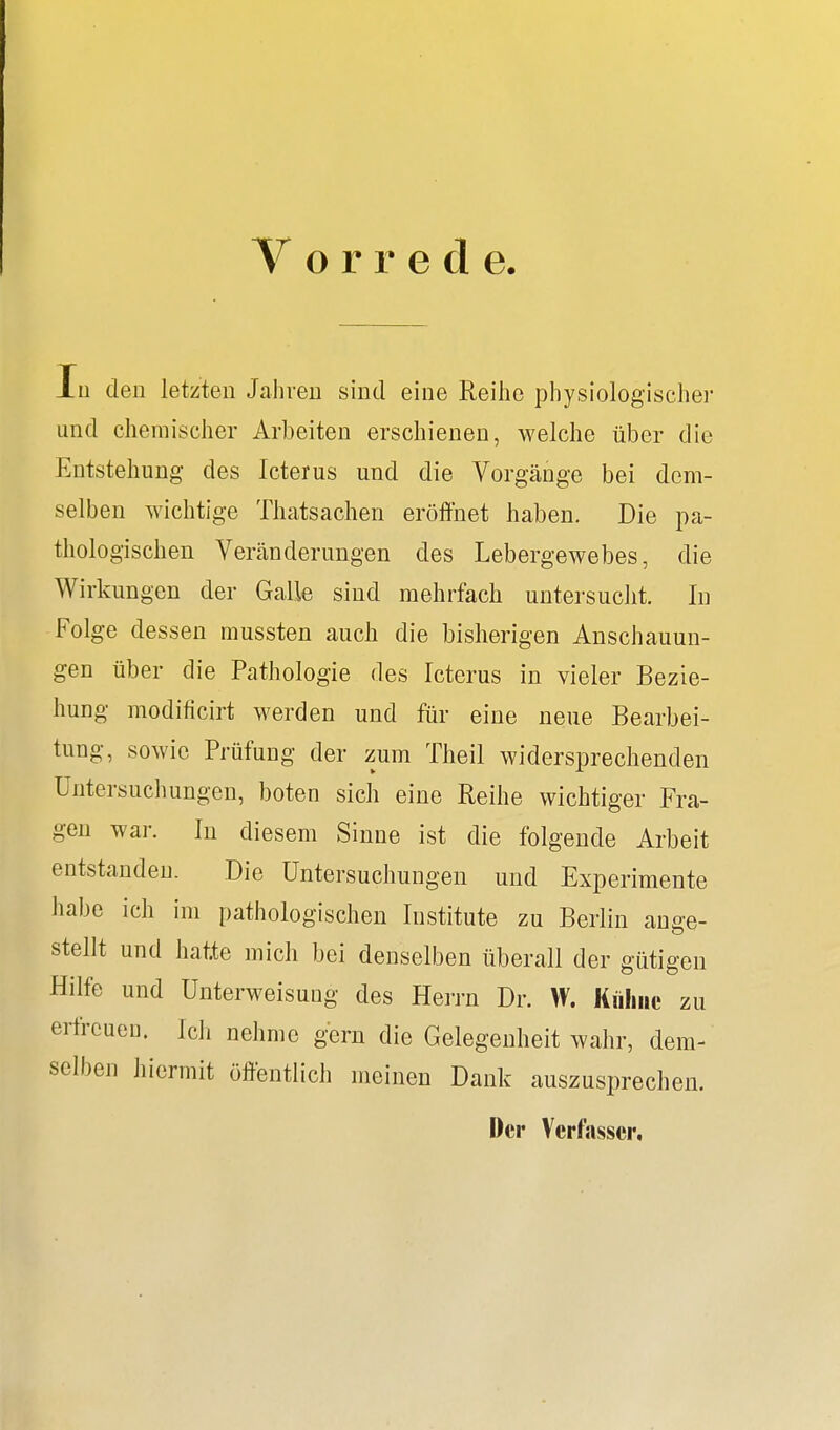 Vorrede Iu den letzten Jahren sind eine Reihe physiologischer und chemischer Arbeiten erschienen, welche über die Entstehung des Icterus und die Vorgänge bei dem- selben wichtige Thatsachen eröffnet haben. Die pa- thologischen Veränderungen des Lebergewebes, die Wirkungen der Galle sind mehrfach untersucht. In Folge dessen mussten auch die bisherigen Anschauun- gen über die Pathologie des Icterus in vieler Bezie- hung modificirt werden und für eine neue Bearbei- tung, sowie Prüfung der zum Theil widersprechenden Untersuchungen, boten sich eine Reihe wichtiger Fra- gen war. In diesem Sinne ist die folgende Arbeit entstanden. Die Untersuchungen und Experimente habe ich im pathologischen Institute zu Berlin ange- stellt und hatte mich bei denselben überall der gütigen Hilfe und Unterweisung des Herrn Dr. VV. Kühne zu erfreuen. Ich nehme gern die Gelegenheit wahr, dem- selben hiermit öffentlich meinen Dank auszusprechen. Der Verfasser,