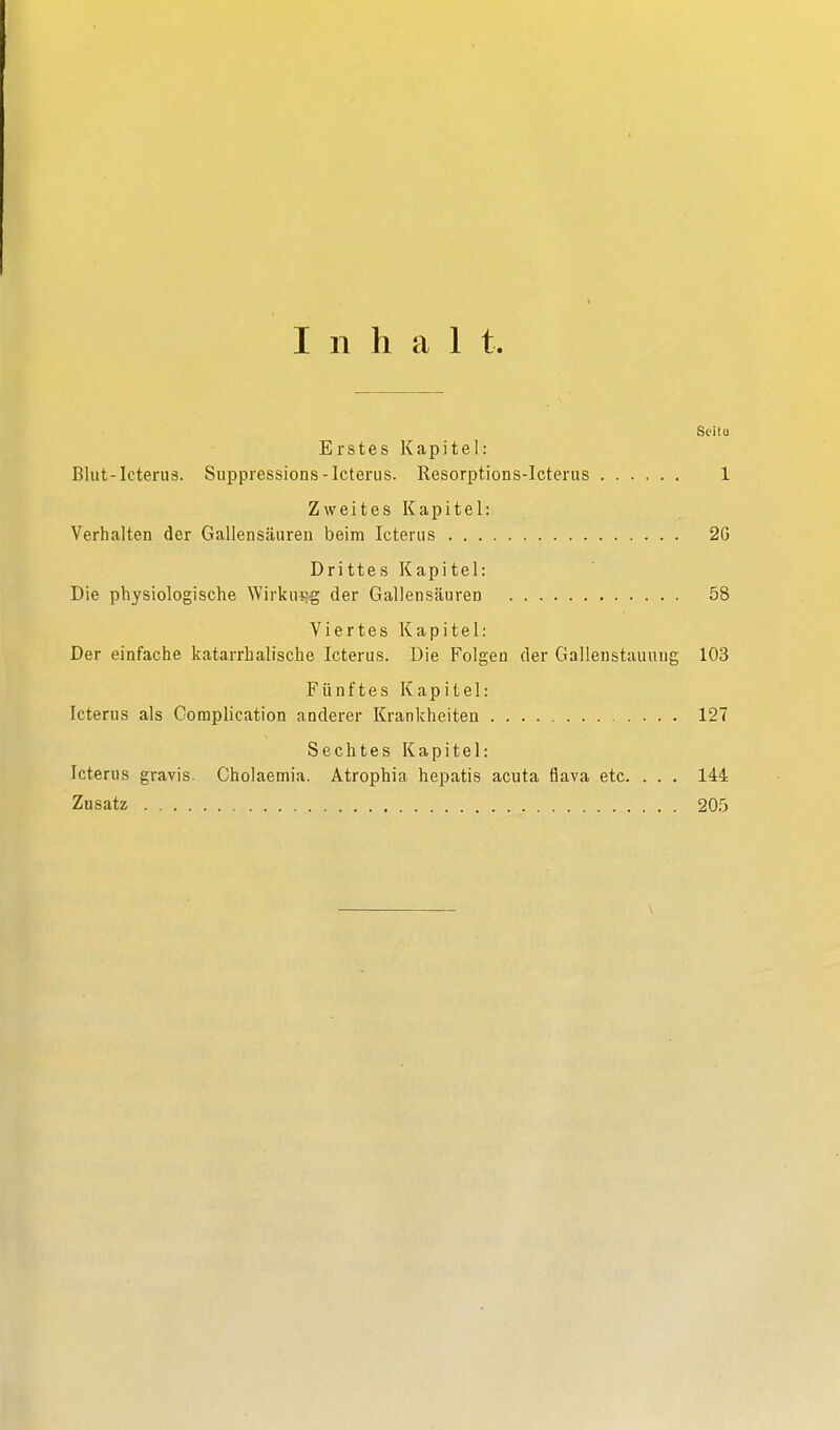 Inhal t. Seilü Erstes Kapitel: Blut-Icterus. Suppressions-Icterus. Resorptions-Icterus 1 Zweites Kapitel: Verhalten der Gallensäuren beim Icterus 26 Drittes Kapitel: Die physiologische Wirkung der Gallensäuren 58 Viertes Kapitel: Der einfache katarrhalische Icterus. Die Folgen der Gallenstauuug 103 Fünftes Kapitel: Icterus als Complication anderer Krankheiten 127 Sechtes Kapitel: Icterus gravis. Cholaemia. Atrophia hepatis acuta flava etc. . . . 144 Zusatz 205