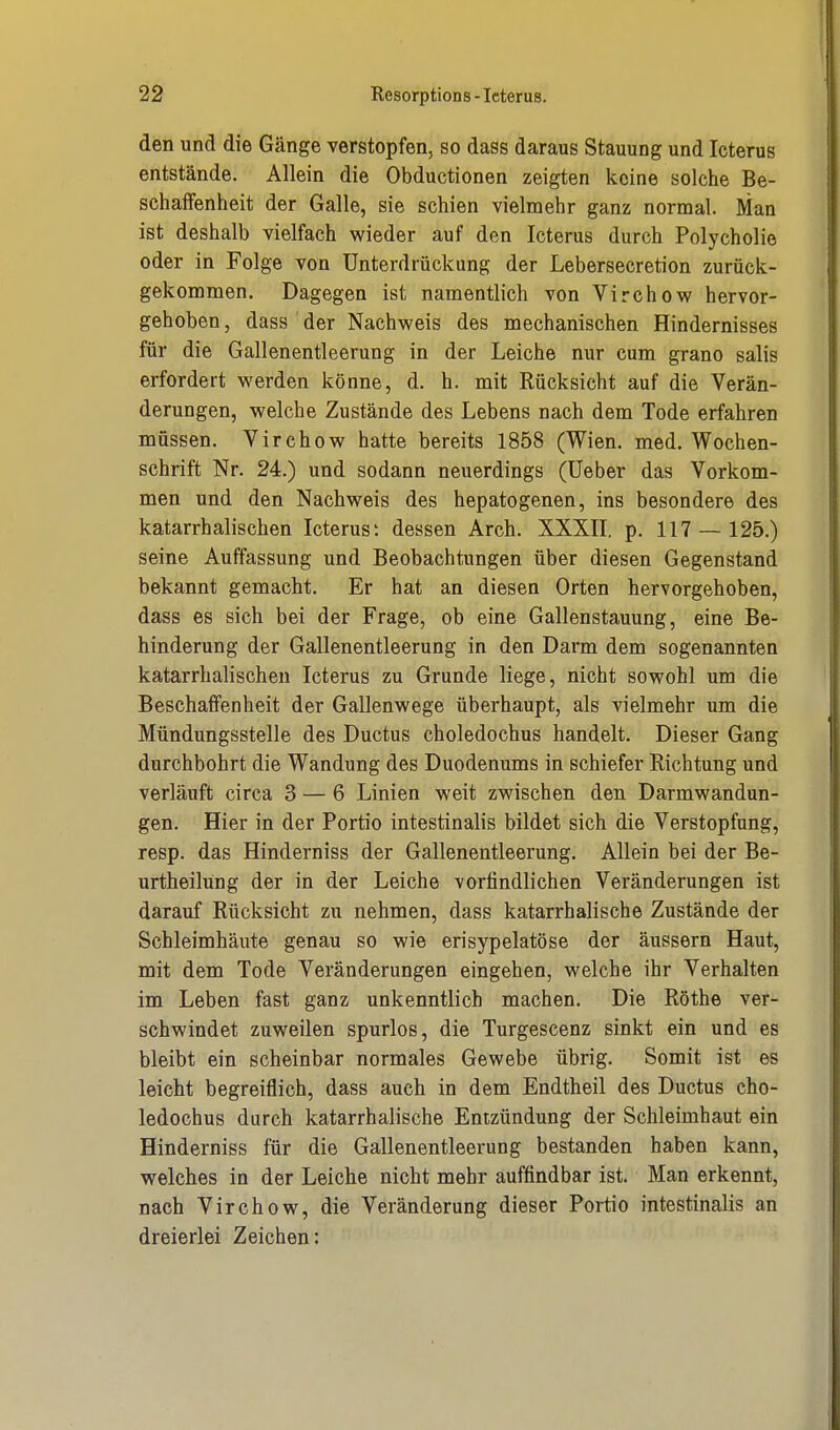 den und die Gänge verstopfen, so dass daraus Stauung und Icterus entstände. Allein die Obductionen zeigten keine solche Be- schaffenheit der Galle, sie schien vielmehr ganz normal. Man ist deshalb vielfach wieder auf den Icterus durch Polycholie oder in Folge von Unterdrückung der Lebersecretion zurück- gekommen. Dagegen ist namentlich von Virchow hervor- gehoben , dass der Nachweis des mechanischen Hindernisses für die Gallenentleerung in der Leiche nur cum grano salis erfordert werden könne, d. h. mit Rücksicht auf die Verän- derungen, welche Zustände des Lebens nach dem Tode erfahren müssen. Virchow hatte bereits 1858 (Wien. med. Wochen- schrift Nr. 24.) und sodann neuerdings (Ueber das Vorkom- men und den Nachweis des hepatogenen, ins besondere des katarrhalischen Icterusi dessen Arch. XXXII. p. 117 — 125.) seine Auffassung und Beobachtungen über diesen Gegenstand bekannt gemacht. Er hat an diesen Orten hervorgehoben, dass es sich bei der Frage, ob eine Gallenstauung, eine Be- hinderung der Gallenentleerung in den Darm dem sogenannten katarrhalischen Icterus zu Grunde liege, nicht sowohl um die Beschaffenheit der Gallenwege überhaupt, als vielmehr um die Mündungsstelle des Ductus choledochus handelt. Dieser Gang durchbohrt die Wandung des Duodenums in schiefer Richtung und verläuft circa 3 — 6 Linien weit zwischen den Darmwandun- gen. Hier in der Portio intestinalis bildet sich die Verstopfung, resp. das Hinderniss der Gallenentleerung. Allein bei der Be- urtheilüng der in der Leiche vorfindlichen Veränderungen ist darauf Rücksicht zu nehmen, dass katarrhalische Zustände der Schleimhäute genau so wie erisypelatöse der äussern Haut, mit dem Tode Veränderungen eingehen, welche ihr Verhalten im Leben fast ganz unkenntlich machen. Die Rothe ver- schwindet zuweilen spurlos, die Turgescenz sinkt ein und es bleibt ein scheinbar normales Gewebe übrig. Somit ist es leicht begreiflich, dass auch in dem Endtheil des Ductus cho- ledochus durch katarrhalische Entzündung der Schleimhaut ein Hinderniss für die Gallenentleerung bestanden haben kann, welches in der Leiche nicht mehr auffindbar ist. Man erkennt, nach Virchow, die Veränderung dieser Portio intestinalis an dreierlei Zeichen: