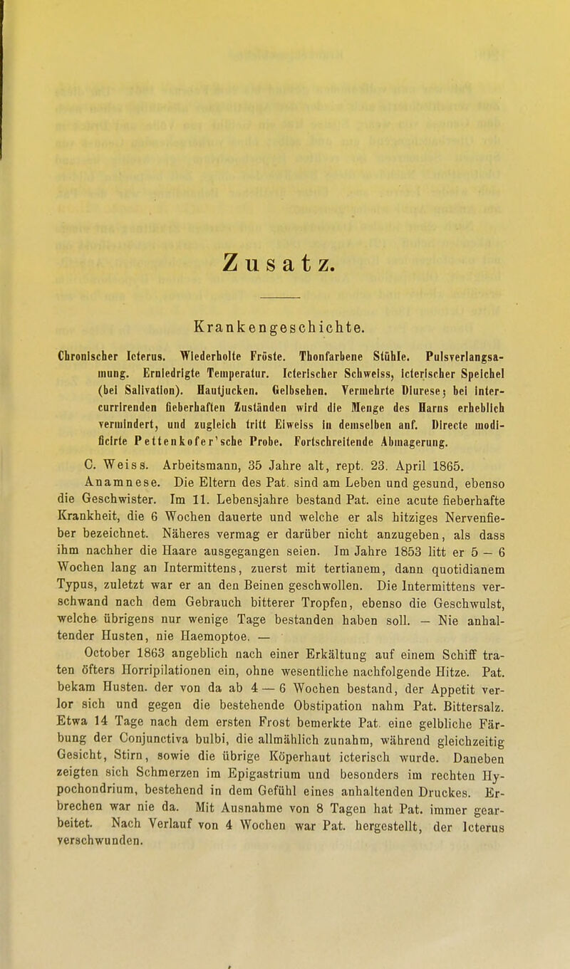 Zusatz Krankengeschichte. Chronischer Icterus. Wiederholte Fröste. Thonfarbene Stühle. Pulsverlangsa- mung. Erniedrigte Temperatur. Icterischer Schwelss, icterischer Speichel (bei Salivation). Hautjucken. Gelbsehen. Vermehrte Dluresej bei inter- currirenden fieberhaften Zuständen wird die Menge des Harns erheblich vermindert, und zugleich tritt Eiweiss in demselben anf. Directe uiodi- ficlrte Pettenkofer'sche Probe. Fortschreitende Abmagerung. C. Weiss. Arbeitsmann, 35 Jahre alt, rept. 23. April 1865. Anamnese. Die Eltern des Pat. sind am Leben und gesund, ebenso die Geschwister. Im 11. Lebensjahre bestand Pat. eine acute fieberhafte Krankheit, die 6 Wochen dauerte und welche er als hitziges Nervenfie- ber bezeichnet. Näheres vermag er darüber nicht anzugeben, als dass ihm nachher die Haare ausgegangen seien. Im Jahre 1853 litt er 5 — 6 Wochen lang an Intermittens, zuerst mit tertianem, dann quotidianem Typus, zuletzt war er an den Beinen geschwollen. Die Intermittens ver- schwand nach dem Gebrauch bitterer Tropfen, ebenso die Geschwulst, welche übrigens nur wenige Tage bestanden haben soll. - Nie anhal- tender Husten, nie Haemoptoe. — October 1863 angeblich nach einer Erkältung auf einem Schiff tra- ten öfters Kompilationen ein, ohne wesentliche nachfolgende Hitze. Pat. bekam Husten, der von da ab 4 — 6 Wochen bestand, der Appetit ver- lor sich und gegen die bestehende Obstipation nahm Pat. Bittersalz. Etwa 14 Tage nach dem ersten Frost bemerkte Pat. eine gelbliche Fär- bung der Conjunctiva bulbi, die allmählich zunahm, während gleichzeitig Gesicht, Stirn, sowie die übrige Köperhaut icterisch wurde. Daneben zeigten sich Schmerzen im Epigastrium und besonders im rechten Hy- pochondrium, bestehend in dem Gefühl eines anhaltenden Druckes. Er- brechen war nie da. Mit Ausnahme von 8 Tagen hat Pat. immer gear- beitet. Nach Verlauf von 4 Wochen war Pat. hergestellt, der Icterus verschwunden.