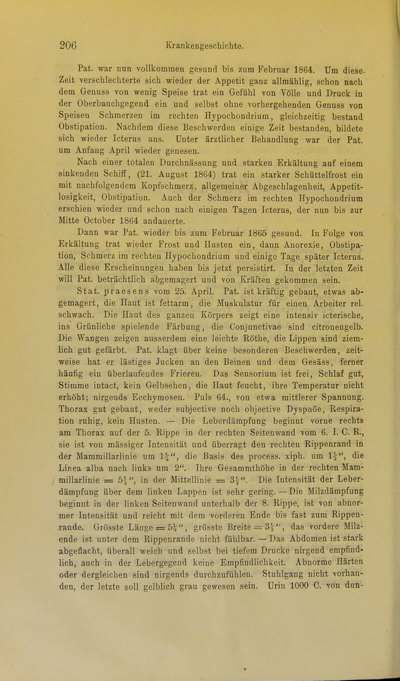 Pat. war nun vollkommen gesund bis zum Februar 1864. Um diese. Zeit verschlechterte sich wieder der Appetit ganz allmählig, schon nach dem Genuss von wenig Speise trat ein Gefühl von Völle und Druck in der Oberbauchgegend ein und selbst ohne vorhergehenden Genuss von Speisen Schmerzen im rechten Hypochondrium, gleichzeitig bestand Obstipation. Nachdem diese Beschwerden einige Zeit bestanden, bildete sich wieder Icterus aus. Unter ärztlicher Behandlung war der Pat. um Anfang April wieder genesen. Nach einer totalen Durchnässung und starken Erkältung auf einem sinkenden Schiff, (21. August 1864) trat ein starker Schüttelfrost ein mit nachfolgendem Kopfschmerz, allgemeiner Abgeschlagenheit, Appetit- losigkeit, Obstipation. Auch der Schmerz im rechten Hypochondrium erschien wieder und schon nach einigen Tagen Icterus, der nun bis zur Mitte October 1864 andauerte. Dann war Pat. wieder bis zum Februar 1865 gesund. In Folge von Erkältung trat wieder Frost und Husten ein, dann Anorexie, Obstipa- tion, Schmerz im rechten Hypochondrium und einige Tage später Icterus. Alle diese Erscheinungen haben bis jetzt persistirt. In der letzten Zeit will Pat. beträchtlich abgemagert und von Kräften gekommen sein. Stat. praesens vom 25. April. Pat. ist kräftig gebaut, etwas ab- gemagert, die Haut ist fettarm, die Muskulatur für einen Arbeiter rel. schwach. Die Haut des ganzen Körpers zeigt eine intensiv icterische, ins Grünliche spielende Färbung, die Conjunctivae sind citronengelb. Die Wangen zeigen ausserdem eine leichte Rothe, die Lippen sind ziem- lich gut gefärbt. Pat. klagt über keine besonderen Beschwerden, zeit- weise hat er lästiges Jucken an den Beinen und dem Gesäss, ferner häufig ein überlaufendes Frieren. Das Sensorium ist frei, Schlaf gut, Stimme intäct, kein Gelbsehen, die Haut feucht, ihre Temperatur nicht erhöht; nirgends Ecchymosen. Puls 64., von etwa mittlerer Spannung. Thorax gut gebaut, weder subjective noch objective Dyspnoe, Respira- tion ruhig, kein Husten. — Die Leberdämpfung beginnt vorne rechts am Thorax auf der 5. Rippe in der rechten Seitenwand vom 6. I. C. R., sie ist von massiger Intensität und überragt den rechten Rippenrand in der Mammillarlinie um die Basis des process. xiph. um die Linea alba nach links um 2. Ihre Gesammthöhe in der rechten Mam- millarlinie = 5£, in der Mittellinie = 3£M. Die Intensität der Leber- dämpfung über dem linken Lappen ist sehr gering.—Die Milzdämpfung beginnt in der linken Seitenwand unterhalb der 8. Rippe, ist von abnor- mer Intensität und reicht mit dem vorderen Ende bis fast zum Rippen- rande. Grösste Länge = b\, grösste Breite = 3^, das vordere Milz- ende ist unter dem Rippenrande nicht fühlbar. — Das Abdomen ist stark abgeflacht, überall weich und selbst bei tiefem Drucke nirgend empfind- lich, auch in der Lebergegend keine Empfindlichkeit. Abnorme Härten oder dergleichen sind nirgends durchzufühlen. Stuhlgang nicht vorhan- den, der letzte soll gelblich grau gewesen sein. Urin 1000 C. von dun-