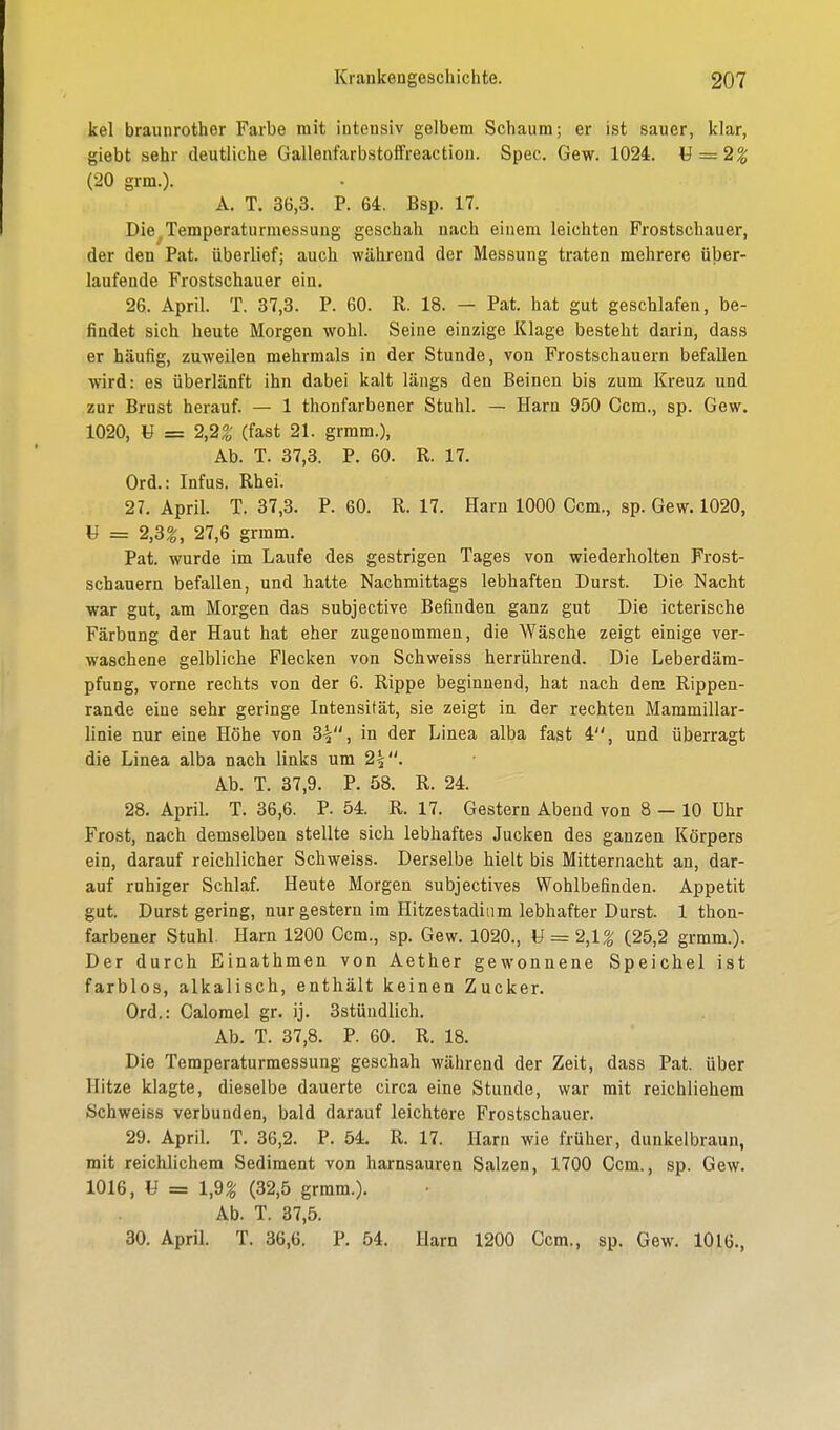 kel braunrother Farbe mit intensiv gelbem Schaum; er ist sauer, klar, giebt sehr deutliche Gallenfarbstoffreaction. Spec. Gew. 1024. M = 2% (20 grm.). A. T. 36,3. P. 64. Bsp. 17. Die.Temperaturmessung geschah nach einem leichten Frostschauer, der den Pat. überlief; auch während der Messung traten mehrere über- laufende Frostschauer ein. 26. April. T. 37,3. P. 60. R. 18. — Pat. hat gut geschlafen, be- findet sich heute Morgen wohl. Seine einzige Klage besteht darin, dass er häufig, zuweilen mehrmals in der Stunde, von Frostschauern befallen wird: es überlänft ihn dabei kalt längs den Beinen bis zum Kreuz und zur Brust herauf. — 1 thonfarbener Stuhl. — Harn 950 Ccm., sp. Gew. 1020, U = 2,2% (fast 21. grmm.), Ab. T. 37,3. P. 60. R. 17. Ord.: Infus. Rhei. 27. April. T. 37,3. P. 60. R. 17. Harn 1000 Ccm., sp. Gew. 1020, tf = 2,3%, 27,6 grmm. Pat. wurde im Laufe des gestrigen Tages von wiederholten Frost- schauern befallen, und hatte Nachmittags lebhaften Durst. Die Nacht war gut, am Morgen das subjective Befinden ganz gut Die icterische Färbung der Haut hat eher zugenommen, die Wäsche zeigt einige ver- waschene gelbliche Flecken von Schweiss herrührend. Die Leberdäm- pfung, vorne rechts von der 6. Rippe beginnend, hat nach dem Rippen- rande eine sehr geringe Intensität, sie zeigt in der rechten Mammillar- linie nur eine Höhe von 3-s, in der Linea alba fast 4, und überragt die Linea alba nach links um 2%. Ab. T. 37,9. P. 58. R. 24. 28. April. T. 36,6. P. 54. R. 17. Gestern Abend von 8 — 10 Uhr Frost, nach demselben stellte sich lebhaftes Jucken des ganzen Körpers ein, darauf reichlicher Schweiss. Derselbe hielt bis Mitternacht an, dar- auf ruhiger Schlaf. Heute Morgen subjectives Wohlbefinden. Appetit gut. Durst gering, nur gestern im Hitzestadium lebhafter Durst. 1 thon- farbener Stuhl. Harn 1200 Ccm., sp. Gew. 1020., U = 2,l% (25,2 grmm.). Der durch Einathmen von Aether gewonnene Speichel ist farblos, alkalisch, enthält keinen Zucker. Ord.: Calomel gr. ij. 3stündlich. Ab. T. 37,8. P. 60. R. 18. Die Temperaturmessung geschah während der Zeit, dass Pat. über Hitze klagte, dieselbe dauerte circa eine Stunde, war mit reichlichem Schweiss verbunden, bald darauf leichtere Frostschauer. 29. April. T. 36,2. P. 54. R. 17. Harn wie früher, dunkelbraun, mit reichlichem Sediment von harnsauren Salzen, 1700 Ccm., sp. Gew. 1016, U = 1,9% (32,5 grmm.). Ab. T. 37,5. 30. April. T 36,6. P. 54. Harn 1200 Ccm., sp. Gew. 1016.,