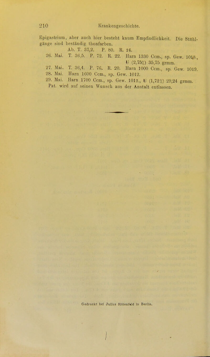 Epigastrium, aber auch hier besteht kaum Empfindlichkeit. Die Stnhl- gänge sind beständig thonfarben. Ab. T. 37,2. P. 80. R. 24. 26. Mai. T. 36,5. P. 72. R. 22. Harn 1330 Gem., sp. Gew. 1018., V (2,75g) 35,75 grmm. 27. Mai. T. 36,4. P. 76. R. 20. Harn 1000 Gem., sp. Gew. 1019. 28. Mai. Harn 1600 Ccm., sp. Gew. 1012. 29. Mai. Harn 1700 Ccm., sp. Gew. 1012., U (1,72g) 29,24 grmm. Pat. wird auf seinen Wunsch aus der Anstalt entlassen. Gedruckt bei Julius Sitten/ald in Berlin.