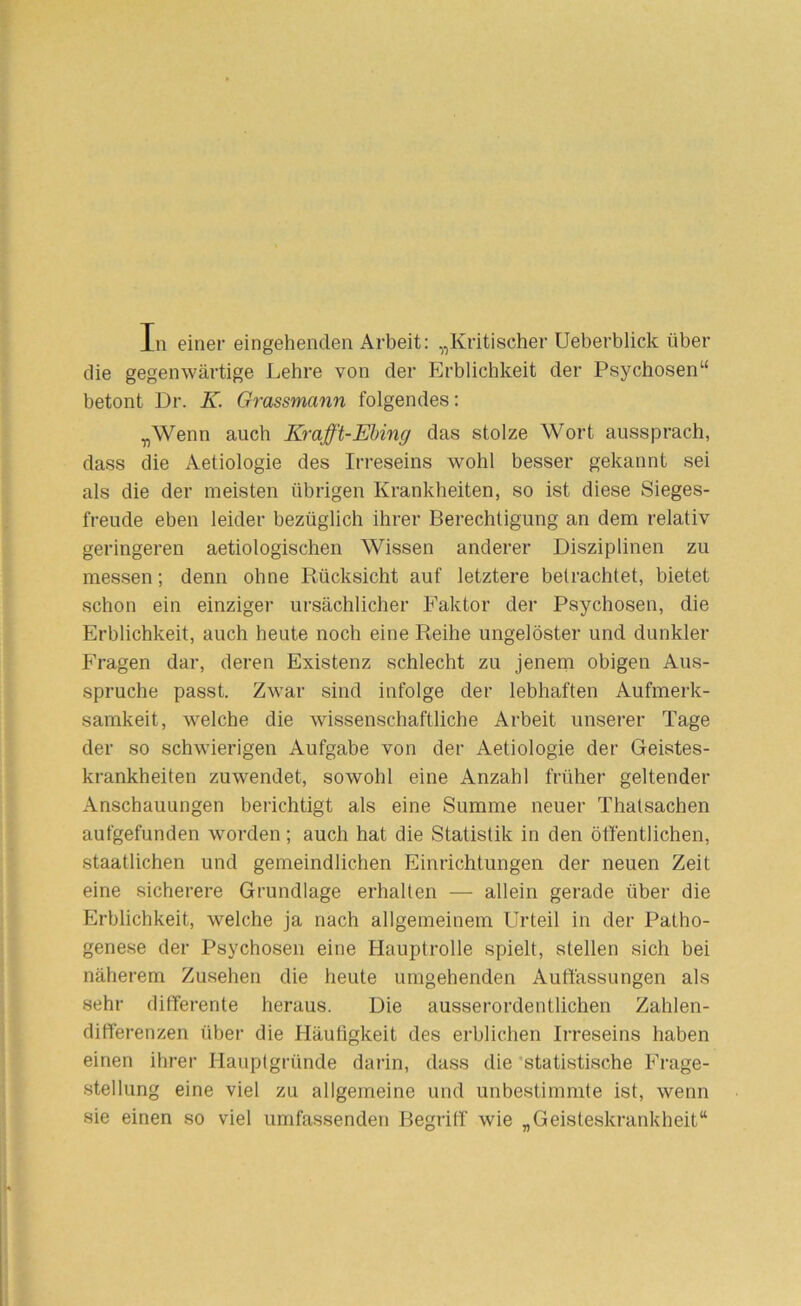 In einer eingehenden Arbeit: „Kritischer Ueberblick über die gegenwärtige Lehre von der Erblichkeit der Psychosen“ betont Dr. K. Grassmann folgendes: „Wenn auch Krafft-Ehing das stolze Wort aussprach, dass die Aetiologie des Irreseins wohl besser gekannt sei als die der meisten übrigen Krankheiten, so ist diese Sieges- freude eben leider bezüglich ihrer Berechtigung an dem relativ geringeren aetiologischen Wissen anderer Disziplinen zu messen; denn ohne Rücksicht auf letztere betrachtet, bietet schon ein einziger ursächlicher Faktor der Psychosen, die Erblichkeit, auch heute noch eine Reihe ungelöster und dunkler Fragen dar, deren Existenz schlecht zu jeneni obigen Aus- spruche passt. Zwar sind infolge der lebhaften Aufmerk- samkeit, welche die wissenschaftliche Arbeit unserer Tage der so schwierigen Aufgabe von der Aetiologie der Geistes- krankheiten zuwendet, sowohl eine Anzahl früher geltender Anschauungen berichtigt als eine Summe neuer Thatsachen aufgefunden worden; auch hat die Statistik in den öffentlichen, staatlichen und gemeindlichen Einrichtungen der neuen Zeit eine sicherere Grundlage erhalten — allein gerade über die Erblichkeit, welche ja nach allgemeinem Urteil in der Patho- genese der Psychosen eine Hauptrolle spielt, stellen sich bei näherem Zusehen die heute umgehenden Auffassungen als sehr differente heraus. Die ausserordentlichen Zahlen- differenzen über die Häufigkeit des erblichen Irreseins haben einen ihrer Hauptgründe darin, dass die ‘statistische Frage- stellung eine viel zu allgemeine und unbestimmte ist, wenn sie einen so viel umfassenden Begriff wie „Geisteskrankheit“