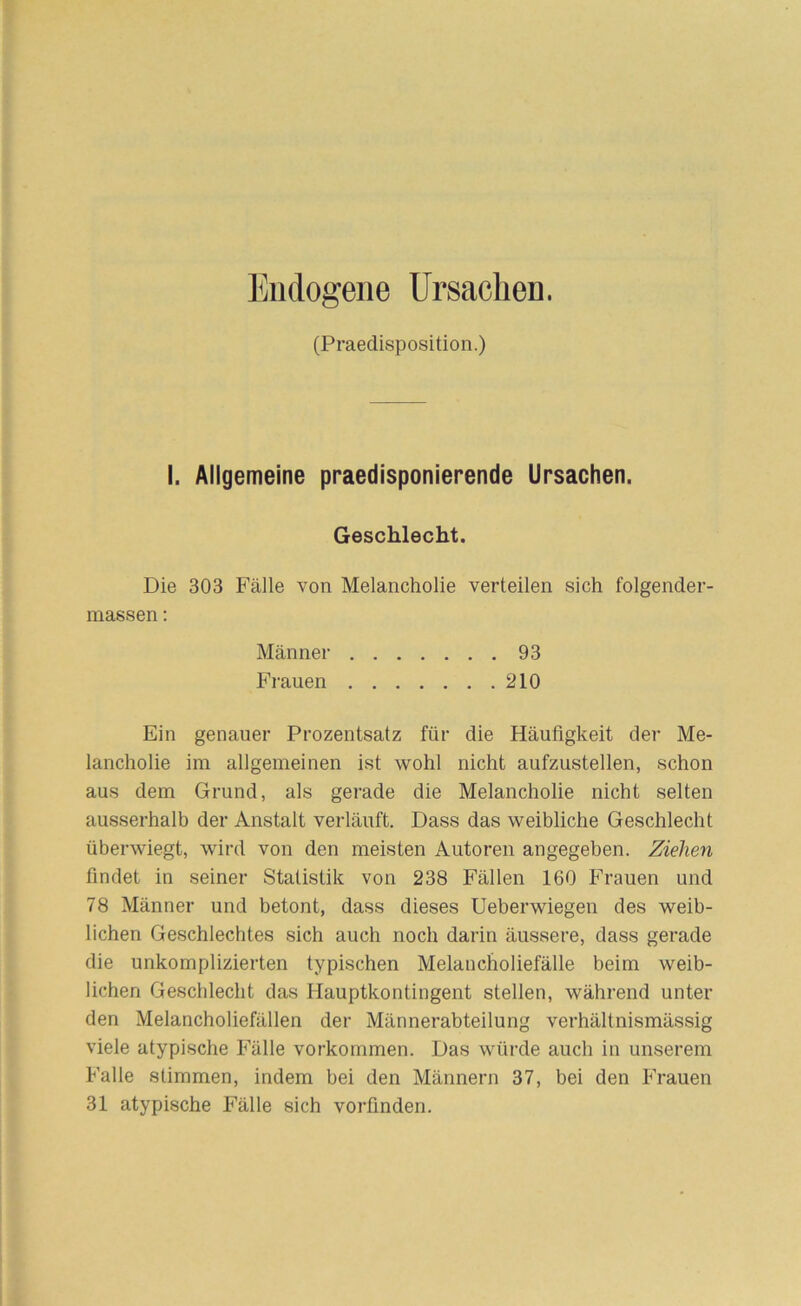 (Praedisposition.) I. Allgemeine praedisponierende Ursachen. Geschlecht. Die 303 Fälle von Melancholie verteilen sich folgender- massen: Männer 93 Frauen 210 Ein genauer Prozentsatz für die Häufigkeit der Me- lancholie im allgemeinen ist wohl nicht aufzustellen, schon aus dem Grund, als gerade die Melancholie nicht selten ausserhalb der Anstalt verläuft. Dass das weibliche Geschlecht überwiegt, wird von den meisten Autoren angegeben. Ziehen findet in seiner Statistik von 238 Fällen 160 Frauen und 78 Männer und betont, dass dieses Ueberwiegen des weib- lichen Geschlechtes sich auch noch darin äussere, dass gerade die unkomplizierten typischen Melancholiefälle beim weib- lichen Geschlecht das Hauptkontingent stellen, während unter den Melancholiefällen der Männerabteilung verhältnismässig viele atypische Fälle Vorkommen. Das würde auch in unserem Falle stimmen, indem bei den Männern 37, bei den Frauen 31 atypische Fälle sich vorfinden.