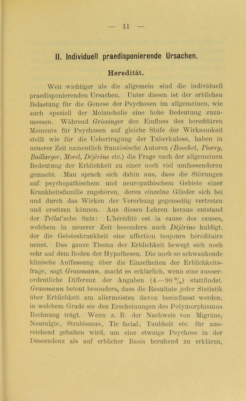 II. Individuell praedisponierende Ursachen. Heredität. Weil wichtiger als die allgemein sind die individuell praedisponierenden Ursachen. Unter diesen ist der erblichen Belastung für die Genese der Psychosen im allgemeinen, wie auch speziell der Melancholie eine hohe Bedeutung zuzu- messen. Während Griesinger den Einfluss des hereditären Moments für Psychosen auf gleiche Stufe der Wirksamkeit stellt wie für die Uebertragung der Tuberkulose, haben in neuei’er Zeit namentlich französische Autoren (Boiichet, Piorry, Baillarger, Morel, Dejerine etc.) die Frage nach der allgemeinen Bedeutung der Erblichkeit zu einer noch viel umfassenderen gemacht. Man sprach sich dahin aus, dass die Störungen auf psychopathischem und neuropathischem Gebiete einer Krankheitsfamilie zugehören, deren einzelne Glieder sich bei und durch das Wirken der Vererbung gegenseitig vertreten und ersetzen können. Aus diesen Lehren heraus entstand der Träat'sche Satz: L’heredite est la cause des causes, welchem in neuerer Zeit besonders auch Dejerine huldigt, der die Geisteskrankheit eine affection toujours hereditaire nennt. Das ganze Thema der Erblichkeit bewegt sich noch sehr auf dem Boden der Hypothesen. Die noch so schwankende klinische Auffassung über die Einzelheiten der Erblichkeits- frage, sagt Grassmann, macht es erklärlich, wenn eine ausser- ordentliche Differenz der Angaben (4 —90®/o) stattfmdet. Grassmann betont besonders, dass die Resultate jeder Statistik über Erblichkeit am allermeisten davon beeintlusst werden, in welchem Gi'ade sie den Erscheinungen des Polymorphismus Rechnung trägt. Wenn z. B. der Nachweis von Migräne, Neuralgie, Strabismus, Tic facial, Taubheit etc. für aus- reichend gehalten wird, um eine etwaige Psychose in der Descendenz als auf erblicher Basis beruhend zu erklären.