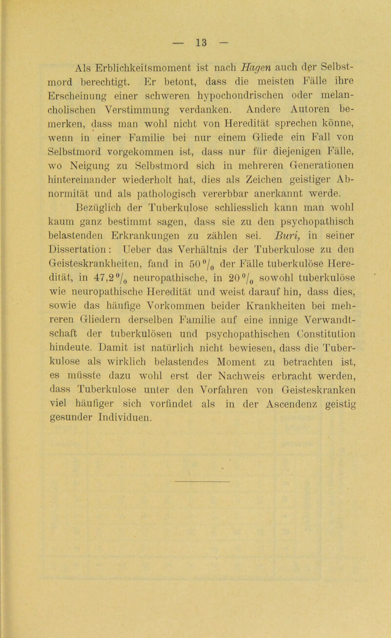 Als Erblichkeitsmoment ist nach Hagen auch der Selbst- mord berechtigt. Er betont, dass die meisten Fälle ihre Erscheinung einer schweren hypochondrischen oder melan- cholischen Verstimmung verdanken. Andere Autoren be- merken, dass man wohl nicht von Heredität sprechen könne, wenn in einer Familie bei nur einem Gliede ein Fall von Selbstmord vorgekommen ist, dass nur für diejenigen Fälle, wo Neigung zu Selbstmord sich in mehreren Generationen hintereinander wiederholt hat, dies als Zeichen geistiger Ab- normität und als pathologisch vererbbar anerkannt werde. Bezüglich der Tuberkulose schliesslich kann man wohl kaum ganz bestimmt sagen, dass sie zu den psychopathisch belastenden Erkrankungen zu zählen sei. Biiri, in seiner Dissertation; Ueber das Verhältnis der Tuberkulose zu den Geisteskrankheiten, fand in 50 der Fälle tuberkulöse Here- dität, in 47,2“/„ neuropathische, in 20°sowohl tuberkulöse wie neuropathische Heredität und weist darauf hin, dass dies, sowie das häufige Vorkommen beider Krankheiten bei meh- reren Gliedern derselben Familie auf eine innige Verwandt- schaft der tuberkulösen und psychopathischen Constitution hindeute. Damit ist natürlich nicht bewiesen, dass die Tuber- kulose als wirklich belastendes Moment zu betrachten ist, es müsste dazu wohl erst der Nachweis erbracht werden, dass Tuberkulose unter den Vorfahren von Geisteskranken viel häufiger sich vorfindet als in der Ascendenz geistig gesunder Individuen.