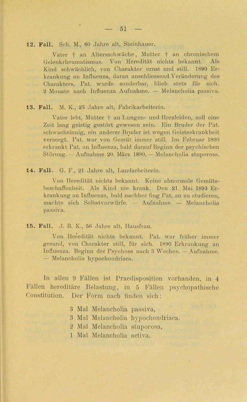 12. Fall. Sch. M., 60 Jahro alt, Steinhauer. Vater f an Altersschwäche, Mutter f an chronischem Gelenkrheumatismus. Von Heredität nichts bekannt. Als Kind schwächlich, von Charakter ernst und still. 1890 Er- krankung an Influenza, daran anschliessend Veränderung des Charakters, Pat. wurde sonderbar, blieb stets für sich. 2 Monate nach Influenza Aufnahme. — Melancholia passiva. 13. Fall. M. K., 25 Jahre alt, Fabrikarbeiterin. Vater lebt, Mutter f an Lungen- und Ilcrzleidon, soll eine Zeit lang geistig gestört gewesen sein. Ein Bruder der Pat. scbwachsinnig, ein anderer Bruder ist wegen Geisteskrankheit versorgt. Pat. war von Gemüt immer still. Im Februar 1890 erkrankt Pat. an Influenza, bald darauf Beginn der psychischen Störung. — Aufnahme 20. März 1890. — Melancholia stuporosa. 14. Fall. G. F., 21 Jahre alt, Ijandarbeiterin. Von Heredität nichts bekannt. Kpine abnormale Gemüts- beschaffenheit. Als Kind nie krank. Den 21. Mai 1893 Er- krankung an Influenza, bald nacbher fing Pat. an zu studieren, machte sich Selbstvorwürfe. — Aufnahme. — Melancholia passiva. 15. Fall. J. B. K., 56 Jahre alt, Hausfrau. Von Heredität nichts bekannt. Pat. war früher immer gesund, von Charakter still, für sich. 1890 Erkrankung an Influenza. Beginn der Ps3mhose nach 3 Wochen. — Aufnahme. — Melancholia hypochondriaca. Jn allen 9 Fällen ist Praedisposilion vorhanden, in 4 Fällen hereditäre Belastung, in 5 Fällen psychopathische Constitution. Der Form nach linden sich; 3 Mal Melancholia passiva, 3 Mal Melancholia hypochondriaca. 2 Mal Melancholia stuporosa, 1 Mal Melancholia activa.