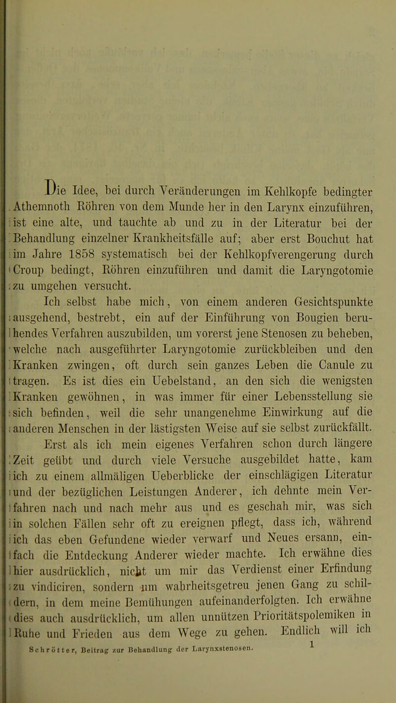 1/ie Idee, bei durch Veränderungen im Kehlkopfe bedingter Athemnoth Röhren von dem Munde her in den Larynx einzuführen, ist eine alte, und tauchte ab und zu in der Literatur bei der Behandlung einzelner Krankheitsfälle auf; aber erst Bouchut hat im Jahre 1858 systematisch bei der Kehlkopfverengerung durch 'Croup bedingt, Röhren einzuführen und damit die Laryngotomie .zu umgehen versucht. Ich selbst habe mich, von einem anderen Gesichtspunkte ; ausgehend, bestrebt, ein auf der Einführung von Bougien beru- ihendes Verfahren auszubilden, um vorerst jene Stenosen zu beheben, welche nach ausgeführter Laryngotomie Zurückbleiben und den Kranken zwingen, oft durch sein ganzes Leben die Canule zu 'tragen. Es ist dies ein Uebelstand, an den sich die wenigsten Kranken gewöhnen, in wras immer für einer Lebensstellung sie : sich befinden, weil die sehr unangenehme Einwirkung auf die ; anderen Menschen in der lästigsten Weise auf sie selbst zurückfällt. Erst als ich mein eigenes Verfahren schon durch längere Zeit geübt und durch viele Versuche ausgebildet hatte, kam i ich zu einem allmäligen Ueberblicke der einschlägigen Literatur lund der bezüglichen Leistungen Anderer, ich dehnte mein Ver- fahren nach und nach mehr aus und es geschah mir, was sich in solchen Fällen sehr oft zu ereignen pflegt, dass ich, während ich das eben Gefundene wieder verwarf und Neues ersann, ein- ifach die Entdeckung Anderer wieder machte. Ich erwähne dies hier ausdrücklich, nickt um mir das Verdienst einer Erfindung zu vindiciren, sondern um wahrheitsgetreu jenen Gang zu schil- dern, in dem meine Bemühungen aufeinanderfolgten. Ich erwähne dies auch ausdrücklich, um allen unnützen Prioritätspolemiken in 1 Ruhe und Frieden aus dem Wege zu gehen. Endlich will ich Schrotte r, Beitrag zur Behandlung der Lnrynxstcnosen. ^