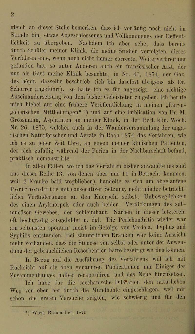gleich an dieser Stelle bemerken, dass ich vorläufig noch nicht im Stande bin, etwas Abgeschlossenes und Vollkommenes der Oeffent- lichkeit zu übergeben. Nachdem ich aber sehe, dass bereits durch Schüler meiner Klinik, die meine Studien verfolgten, dieses Verfahren eine, wenn auch nicht immer correcte, Weiterverbreitung gefunden hat, so unter Anderen auch ein französischer Arzt, der nur als Gast meine Klinik besuchte, in Nr. 40, 1874, der Gaz. des hopit. dasselbe beschrieb (ich bin daselbst übrigens als Dr. Schorrer angeführt), so halte ich es für angezeigt, eine richtige Auseinandersetzung von dem bisher Geleisteten zu gehen. Ich berufe mich hiebei auf eine frühere Veröffentlichung in meinen „Laryn- gologischen Mittheilungen“*) und auf eine Publication von Dr. M. Grossmann, Aspiranten an meiner Klinik, in der Berl. ldin. Woch. Nr. 20, 1875, welcher auch in der WanderVersammlung der unga- rischen Naturforscher und Aerzte in Raab 1874 das Verfahren, wie ich es zu jener Zeit übte, an einem meiner klinischen Patienten, der sich zufällig während der Ferien in der Nachbarschaft befand, praktisch demonstrirte. In allen Fällen, wo ich das Verfahren bisher anwandte (es sind aus dieser Reihe 13, von denen aber nur 11 in Betracht kommen, weil 2 Kranke bald wegblieben), handelte es sich um abgelaufene Perichondritis mit consecutiver Setzung, mehr minder beträcht- licher Veränderungen an den Knorpeln selbst, Unbeweglichkeit des einen Aryknorpels oder auch beider, Verdickungen des sub- mucösen Gewebes, der Schleimhaut, Narben in dieser letzteren, oft hochgradig ausgebildet u. dgl. Die Perichondritis wieder war am seltensten spontan, meist im Gefolge von Variola, Typhus und Syphilis entstanden. Bei sämmtlichen Kranken war keine Aussicht mehr vorhanden, dass die Stenose von selbst oder unter der Anwen- dung der gebräuchlichen Resorbentien hätte beseitigt werden können. In Bezug auf die Ausführung des Verfahrens will ich mit Rücksicht auf die oben genannten Publicationen nur Einiges des Zusammenhanges halber recapituliren und das Neue hinzusetzen. Ich habe für die mechanische Dilatation den natürlichen Weg von oben her durch die Mundhöhle eingeschlagen, weil mir schon die ersten Versuche zeigten, wie schwierig und für den *) Wien, Braumüller, 1875.