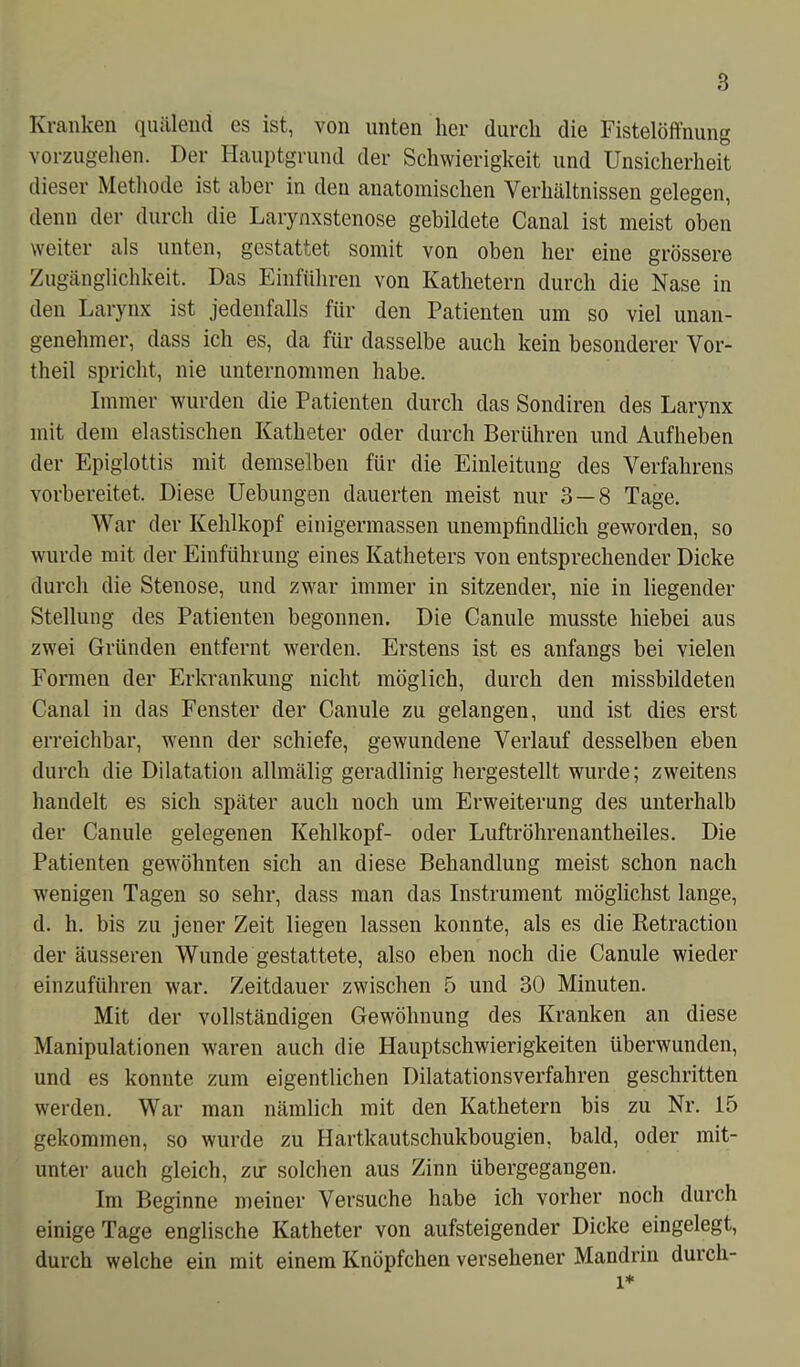 Kranken quälend es ist, von unten her durch die Fistelöffnung vorzugehen. Der Hauptgrund der Schwierigkeit und Unsicherheit dieser Methode ist aber in den anatomischen Verhältnissen gelegen, denn der durch die Larynxstenose gebildete Canal ist meist oben weiter als unten, gestattet somit von oben her eine grössere Zugänglichkeit. Das Einfuhren von Kathetern durch die Nase in den Larynx ist jedenfalls für den Patienten um so viel unan- genehmer, dass ich es, da für dasselbe auch kein besonderer Vor- theil spricht, nie unternommen habe. Immer wurden die Patienten durch das Sondiren des Larynx mit dem elastischen Katheter oder durch Berühren und Aufheben der Epiglottis mit demselben für die Einleitung des Verfahrens vorbereitet. Diese Uebungen dauerten meist nur 3 — 8 Tage. War der Kehlkopf einigermassen unempfindlich geworden, so wurde mit der Einführung eines Katheters von entsprechender Dicke durch die Stenose, und zwar immer in sitzender, nie in liegender Stellung des Patienten begonnen. Die Canule musste biebei aus zwei Gründen entfernt werden. Erstens ist es anfangs bei vielen Formen der Erkrankung nicht möglich, durch den missbildeten Canal in das Fenster der Canule zu gelangen, und ist dies erst erreichbar, wenn der schiefe, gewundene Verlauf desselben eben durch die Dilatation allmälig geradlinig hergestellt wurde; zweitens handelt es sich später auch noch um Erweiterung des unterhalb der Canule gelegenen Kehlkopf- oder Luftröhrenantheiles. Die Patienten gewöhnten sich an diese Behandlung meist schon nach wenigen Tagen so sehr, dass man das Instrument möglichst lange, d. h. bis zu jener Zeit liegen lassen konnte, als es die Retraction der äusseren Wunde gestattete, also eben noch die Canule wieder einzuführen war. Zeitdauer zwischen 5 und 30 Minuten. Mit der vollständigen Gewöhnung des Kranken an diese Manipulationen waren auch die Hauptschwierigkeiten überwunden, und es konnte zum eigentlichen Dilatationsverfahren geschritten werden. War man nämlich mit den Kathetern bis zu Nr. 15 gekommen, so wurde zu Hartkautschukbougien, bald, oder mit- unter auch gleich, zu* solchen aus Zinn übergegangen. Im Beginne meiner Versuche habe ich vorher noch durch einige Tage englische Katheter von aufsteigender Dicke eingelegt, durch welche ein mit einem Knöpfchen versehener Mandrin durch- l*