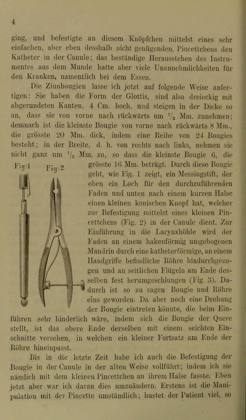 ging, und befestigte an diesem Knöpfchen mittelst eines sehr einfachen, aber eben desshalb nicht genügenden, Pincettchens den Katheter in der Canule; das beständige Herausstehen des Instru- mentes aus dem Munde hatte aber viele Unannehmlichkeiten fin- den Kranken, namentlich bei dem Essen. Die Zinnbougien lasse ich jetzt auf folgende Weise anfer- tigen: Sie haben die Form der Glottis, sind also dreieckig mit abgerundeten Kanten, 4 Cm. hoch, und steigen in der Dicke so an, dass sie von vorne nach rückwärts um V2 Mm. zunehmen; demnach ist die kleinste Bougie von vorne nach rückwärts 8 Mm., die grösste 20 Mm. dick, indem eine Reihe von 24 Bougies besteht; in der Breite, d. h. von rechts nach links, nehmen sie nicht ganz um 1/2 Mm. zu, so dass die kleinste Bougie 6, die grösste 16 Mm. beträgt. Durch diese Bougie geht, wie Fig. 1 zeigt, ein Messingstift, der oben ein Loch für den durchzuführenden Faden und unten nach einem kurzen Halse einen kleinen konischen Knopf hat, welcher zur Befestigung mittelst eines kleinen Pin- cettchens (Fig. 2) in der Canule dient. Zur Einführung in die Larynxhöhle wird der Faden an einem hakenförmig umgebogenen Mandrin durch eine katheterförmige, an einem Handgriffe befindliche Röhre hindurchgezo- gen und an seitlichen Flügeln am Ende des- ji selben fest herumgeschlungen (Fig. 3). Da- ® durch ist so zu sagen Bougie und Röhre eins geworden. Da aber noch eine Drehung der Bougie eintreten könnte, die beim Ein- führen sehr hinderlich wäre, indem sich die Bougie der Quere stellt, ist das obere Ende derselben mit einem seichten Ein- schnitte versehen, in welchen ein kleiner Fortsatz am Ende der Röhre hineinpasst. Bis in die letzte Zeit habe ich auch die Befestigung der Bougie in der Canule in der alten Weise vollführt; indem ich sie nämlich mit dem kleinen Pincettchen an ihrem Halse fasste. Eben jetzt aber war ich daran dies umzuändern. Erstens ist die Mani- pulation mit der Pincette umständlich; hustet der Patient viel, so