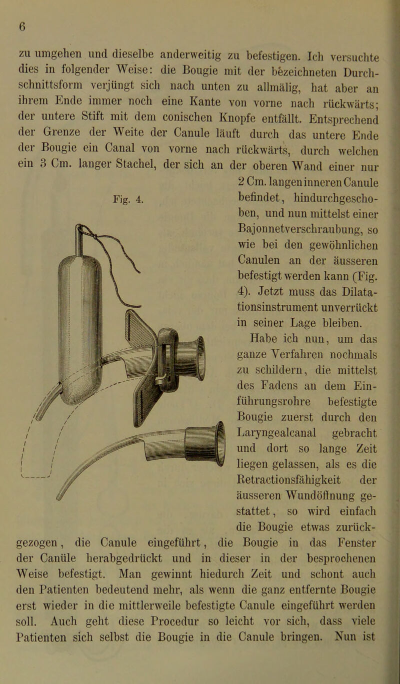 zu umgehen und dieselbe anderweitig zu befestigen. Ich versuchte dies in folgender Weise: die Bougie mit der bezeichneten Durch- schnittsform verjüngt sich nach unten zu allmälig, hat aber an ihrem Ende immer noch eine Kante von vorne nach rückwärts; der untere Stift mit dem conischen Knopfe entfällt. Entsprechend der Grenze der Weite der Canule läuft durch das untere Ende der Bougie ein Canal von vorne nach rückwärts, durch welchen ein 3 Cm. langer Stachel, der sich an der oberen Wand einer nur 2 Cm. langen inneren Canule befindet, hindurchgescho- ben, und nun mittelst einer Bajonnetverschraubung, so wie bei den gewöhnlichen Canulen an der äusseren befestigt werden kann (Fig. 4). Jetzt muss das Dilata- tionsinstrument unverrückt in seiner Lage bleiben. Habe ich nun, um das ganze Verfahren nochmals zu schildern, die mittelst des Fadens an dem Ein- führungsrohre befestigte Bougie zuerst durch den Laryngealcanal gebracht und dort so lange Zeit liegen gelassen, als es die Retractionsfähigkeit der äusseren Wundöftnung ge- stattet , so wird einfach die Bougie etwas zurück- gezogen , die Canule eingeführt, die Bougie in das Fenster der Canüle herabgedrückt und in dieser in der besprochenen Weise befestigt. Man gewinnt hiedurch Zeit und schont auch den Patienten bedeutend mehr, als wenn die ganz entfernte Bougie erst wieder in die mittlerweile befestigte Canule eingeführt werden soll. Auch geht diese Procedur so leicht vor sich, dass viele Patienten sich selbst die Bougie in die Canule bringen. Nun ist Fig. 4.
