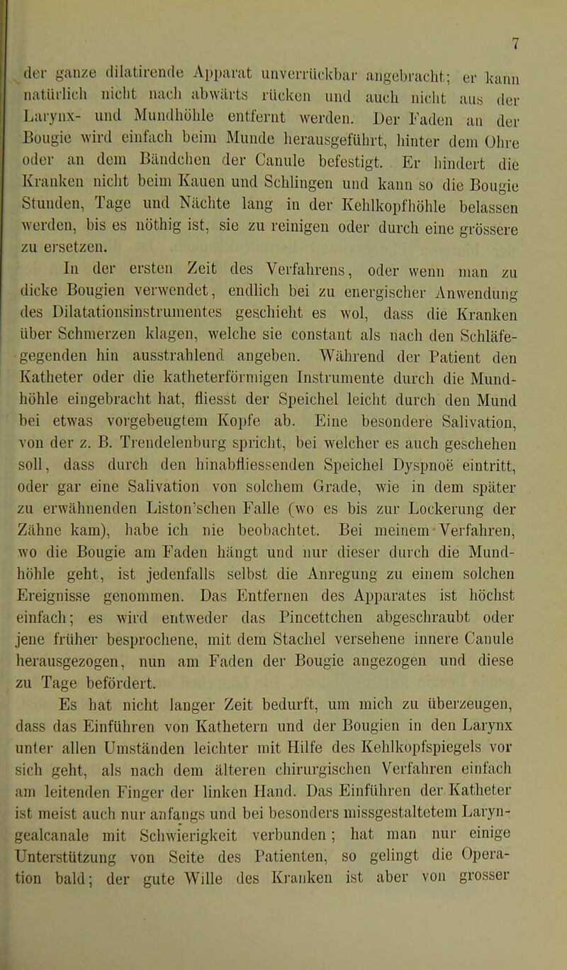der ganze dilatirende Apparat unverrückbar angebracht; er kann natürlich nicht nach abwärts rücken und auch nicht aus der Larynx- und Mundhöhle entfernt werden. Der Faden an der Bougie wird einfach beim Munde herausgeführt, hinter dem Ohre oder an dem Bändchen der Canule befestigt. Er hindert die Kranken nicht beim Kauen und Schlingen und kann so die Bougie Stunden, Tage und Nächte lang in der Kehlkopfhöhle belassen werden, bis es nötliig ist, sie zu reinigen oder durch eine grössere zu ersetzen. In der ersten Zeit des Verfahrens, oder wenn man zu dicke Bougien verwendet, endlich bei zu energischer Anwendung des Dilatationsinstrumentes geschieht es wol, dass die Kranken über Schmerzen klagen, welche sie constant als nach den Schläfe- gegenden hin ausstrahlend angeben. Während der Patient den Katheter oder die katheterförmigen Instrumente durch die Mund- höhle eingebracht hat, tiiesst der Speichel leicht durch den Mund bei etwas vorgebeugtem Kopfe ab. Eine besondere Salivation, von der z. B. Trendelenburg spricht, bei welcher es auch geschehen soll, dass durch den hinabfliessenden Speichel Dyspnoe eintritt, oder gar eine Salivation von solchem Grade, wie in dem später zu erwähnenden Liston’schen Falle (wo es bis zur Lockerung der Zähne kam), habe ich nie beobachtet. Bei meinem Verfahren, wo die Bougie am Faden hängt und nur dieser durch die Mund- höhle geht, ist jedenfalls selbst die Anregung zu einem solchen Ereignisse genommen. Das Entfernen des Apparates ist höchst einfach; es wird entweder das Pincettchen abgeschraubt oder jene früher besprochene, mit dem Stachel versehene innere Canule herausgezogen, nun am Faden der Bougie angezogen und diese zu Tage befördert. Es hat nicht langer Zeit bedurft, um mich zu überzeugen, dass das Einführen von Kathetern und der Bougien in den Larynx unter allen Umständen leichter mit Hilfe des Kehlkopfspiegels vor sich geht, als nach dem älteren chirurgischen Verfahren einfach am leitenden Finger der linken Hand. Das Einführen der Katheter ist meist auch nur anfangs und bei besonders missgestaltetem Laryn- gealcanale mit Schwierigkeit verbunden; hat man nur einige Unterstützung von Seite des Patienten, so gelingt die Opera- tion bald; der gute Wille des Kranken ist aber von grosser