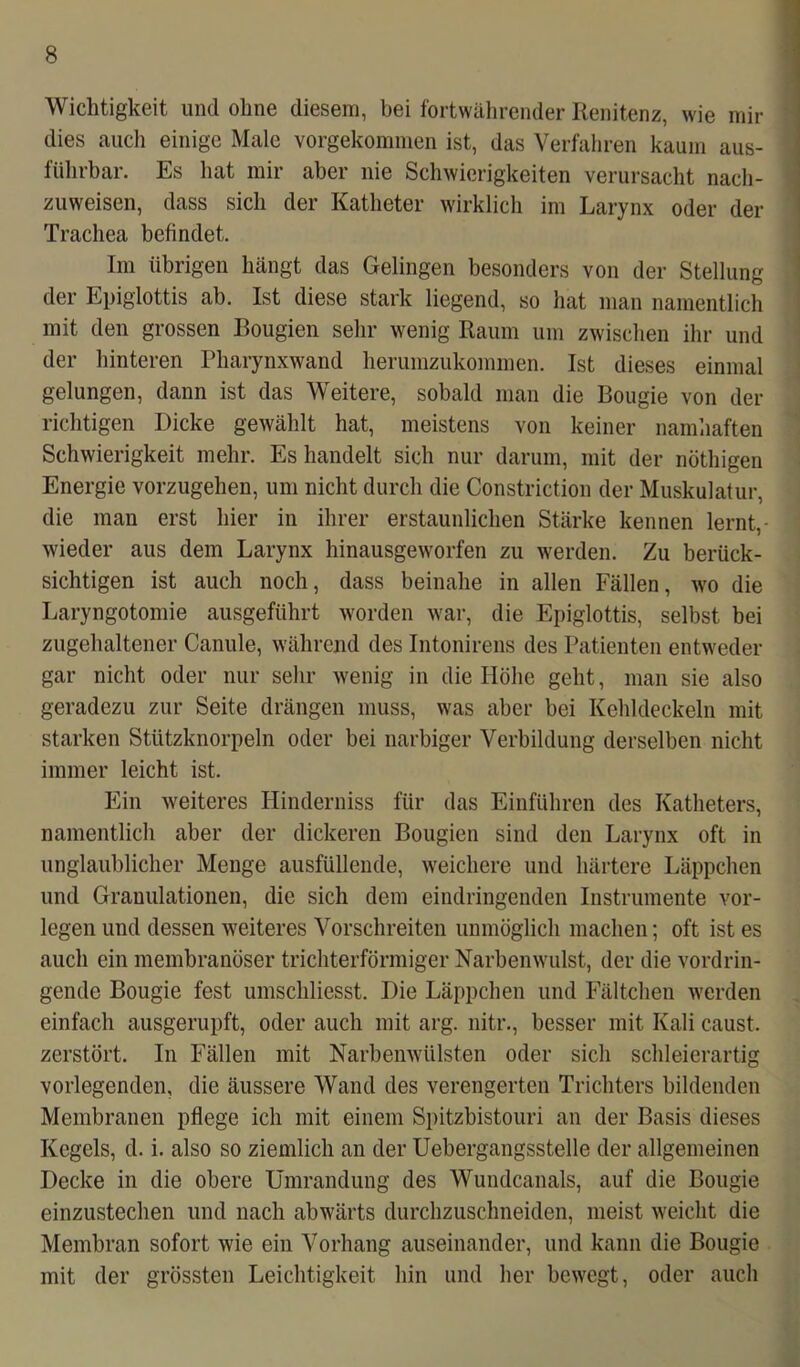 Wichtigkeit und ohne diesem, bei fortwährender Renitenz, wie mir dies auch einige Male vorgekommen ist, das Verfahren kaum aus- führbar. Es hat mir aber nie Schwierigkeiten verursacht nach- zuweisen, dass sich der Katheter wirklich im Larynx oder der Trachea befindet. Im übrigen hängt das Gelingen besonders von der Stellung der Epiglottis ab. Ist diese stark liegend, so hat man namentlich mit den grossen Bougien sehr wenig Raum um zwischen ihr und der hinteren Pharynxwand herumzukommen. Ist dieses einmal gelungen, dann ist das Weitere, sobald man die Bougie von der richtigen Dicke gewählt hat, meistens von keiner namhaften Schwierigkeit mehr. Es handelt sich nur darum, mit der nöthigen Energie vorzugehen, um nicht durch die Constriction der Muskulatur, die man erst hier in ihrer erstaunlichen Stärke kennen lernt,- wieder aus dem Larynx hinausgeworfen zu werden. Zu berück- sichtigen ist auch noch, dass beinahe in allen Fällen, wo die Laryngotomie ausgeführt worden war, die Epiglottis, selbst bei zugehaltener Canule, während des Intonirens des Patienten entweder gar nicht oder nur sehr wenig in die Höhe geht, man sie also geradezu zur Seite drängen muss, was aber bei Kehldeckeln mit starken Stützknorpeln oder bei narbiger Verbildung derselben nicht immer leicht ist. Ein weiteres Hinderniss für das Einführen des Katheters, namentlich aber der dickeren Bougien sind den Larynx oft in unglaublicher Menge ausfüllende, weichere und härtere Läppchen und Grauulationen, die sich dem eindringenden Instrumente vor- legen und dessen weiteres Vorschreiten unmöglich machen; oft ist es auch ein membranöser trichterförmiger Narbenwulst, der die vordrin- gende Bougie fest umschliesst. Die Läppchen und Fältchen werden einfach ausgerupft, oder auch mit arg. nitr., besser mit Kali caust. zerstört. In Fällen mit Narbenwülsten oder sich schleierartig vorlegenden, die äussere Wand des verengerten Trichters bildenden Membranen pflege ich mit einem Spitzbistouri an der Basis dieses Kegels, d. i. also so ziemlich an der Uebergangsstelle der allgemeinen Decke in die obere Umrandung des Wundcanals, auf die Bougie einzustechen und nach abwärts durchzuschneiden, meist weicht die Membran sofort wie ein Vorhang auseinander, und kann die Bougie mit der grössten Leichtigkeit hin und her bewegt, oder auch