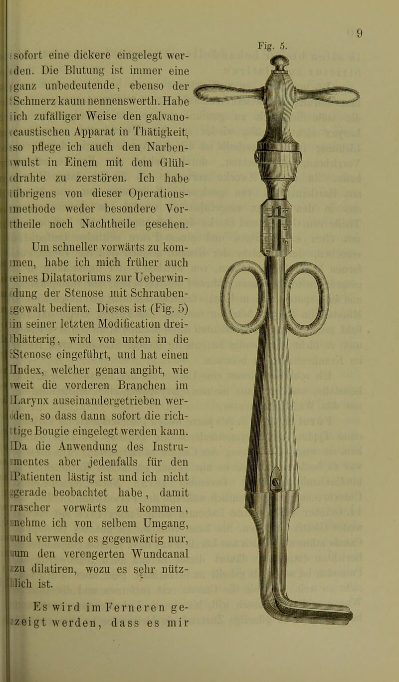 sofort eine dickere eingelegt wer- den. Die Blutung ist immer eine .ganz unbedeutende, ebenso der iSchmerz kaum nennenswerth. Habe ich zufälliger Weise den galvano- icaustischen Apparat in Thätigkeit, -so pflege ich auch den Narben - wulst in Einem mit dem Glüh- drahte zu zerstören. Ich habe (übrigens von dieser Operations- lmethode weder besondere Vor- theile noch Nachtheile gesehen. Um schneller vorwärts zu kom- rnien, habe ich mich früher auch teines Dilatatoriums zur Ueberwin- dung der Stenose mit Schrauben- ■ gewalt bedient. Dieses ist (Fig. 5) in seiner letzten Modification drei- 1 blätterig, wird von unten in die (•Stenose eingeführt, und hat einen Ilndex, welcher genau angibt, wie weit die vorderen Branchen im ILarynx auseinandergetrieben wer- den, so dass dann sofort die rich- tige Bougie eingelegt werden kann. IDa die Anwendung des Instru- mentes aber jedenfalls für den iPatienten lästig ist und ich nicht .gerade beobachtet habe, damit irascher vorwärts zu kommen, nehme ich von selbem Umgang, und verwende es gegenwärtig nur, mm den verengerten Wundcanal zu dilatiren, wozu es sehr nütz- lich ist. Es wird im Ferneren ge- zeigt werden, dass es mir