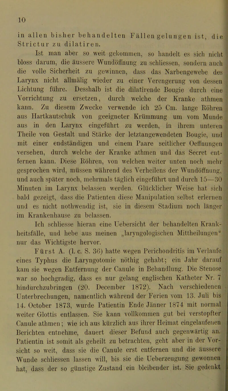in allen bisher behandelten Fällen gelungen ist, die Strictur zu di lat i reu. Ist man aber so weit gekommen, so handelt es sich nicht bloss darum, die äussere Wundöffnung zu schliessen, sondern auch die volle Sicherheit zu gewinnen, dass das Narbengewebe des Larynx nicht allmälig wieder zu einer Verengerung von dessen Lichtung führe. Desshalb ist die dilatirende Bougie durch eine Vorrichtung zu ersetzen, durch welche der Kranke athmen kann. Zu diesem Zwecke verwende ich 25 Cm. lange Röhren aus Hartkautschuk von geeigneter Krümmung um vom Munde aus in den Larynx eingeführt zu werden, in ihrem unteren Theile von Gestalt und Stärke der letztangewendeten Bougie, und mit einer endständigen und einem Paare seitlicher Oeffnungen versehen, durch welche der Kranke athmen und das Secret ent- fernen kann. Diese Röhren, von welchen weiter unten noch mehr gesprochen wird, müssen während des Verheilens der Wundöffnung, und auch später noch, mehrmals täglich eingeführt und durch 15—30 Minuten im Larynx belassen werden. Glücklicher Weise hat sich bald gezeigt, dass die Patienten diese Manipulation selbst erlernen und es nicht nothwendig ist, sie in diesem Stadium noch länger im Krankenhause zu belassen. Ich schliesse hieran eine Uebersicht der behandelten Krank- heitsfälle, und liebe aus meinen „laryngologischen Mittheilungen“ nur das Wichtigste hervor. Fürst A. (1. c. S. 36) hatte wegen Perichondritis im Verlaufe eines Typhus die Laryngotomie nöthig gehabt; ein Jahr darauf kam sie wegen Entfernung der Canule in Behandlung. Die Stenose war so hochgradig, dass es nur gelang englischen Katheter Nr. 7 hindurchzubringen (20. December 1872). Nach verschiedenen Unterbrechungen, namentlich während der Ferien vom 13. Juli bis 14. October 1873, wurde Patientin Ende Jänner 1874 mit normal weiter Glottis entlassen. Sie kann vollkommen gut bei verstopfter Canule athmen; wie ich aus kürzlich aus ihrer Heimat eingelaufenen Berichten entnehme, dauert dieser Befund auch gegenwärtig an. Patientin ist somit als geheilt zu betrachten, geht aber in der Vor- sicht so weit, dass sie die Canule erst entfernen und die äussere Wunde schliessen lassen will, bis sie die Ueberzeugung gewonnen hat, dass der so günstige Zustand ein bleibender ist. Sie gedenkt