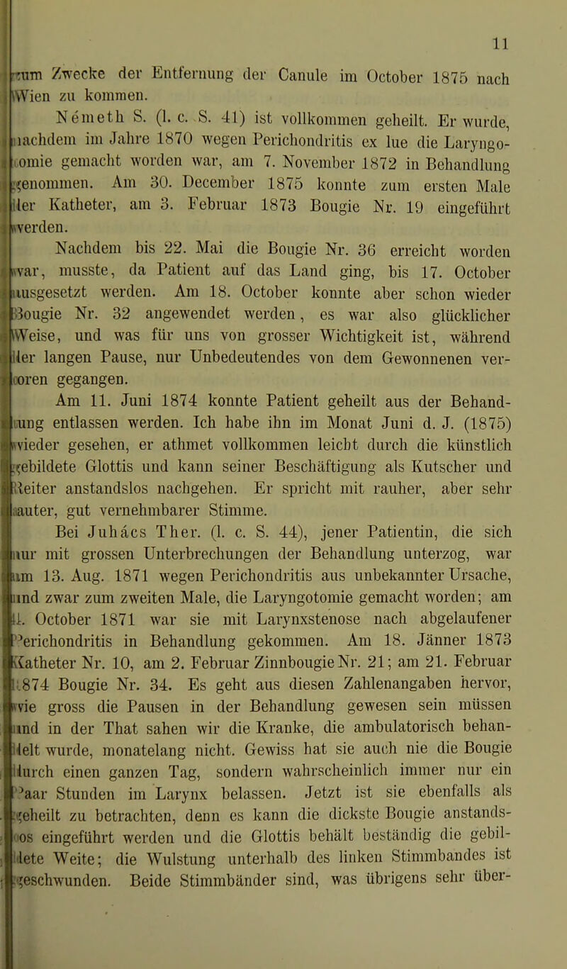 •mm Zwecke der Entfernung der Canule im October 1875 nach j Wien zu kommen. Nemetli S. (1. c. S. 41) ist vollkommen geheilt. Er wurde, lachdem im Jahre 1870 wegen Perichondritis ex lue die Laryngo- omie gemacht worden war, am 7. November 1872 in Behandlung jgenommen. Am 30. December 1875 konnte zum ersten Male ler Katheter, am 3. Februar 1873 Bougie Nr. 19 eingeführt werden. Nachdem bis 22. Mai die Bougie Nr. 36 erreicht worden Iwar, musste, da Patient auf das Land ging, bis 17. October uusgesetzt werden. Am 18. October konnte aber schon wieder 1 Bougie Nr. 32 angewendet werden, es war also glücklicher WVeise, und was für uns von grosser Wichtigkeit ist, während -üler langen Pause, nur Unbedeutendes von dem Gewonnenen ver- loren gegangen. Am 11. Juni 1874 konnte Patient geheilt aus der Behand- lung entlassen werden. Ich habe ihn im Monat Juni d. J. (1875) (i'vieder gesehen, er athmet vollkommen leicht durch die künstlich gebildete Glottis und kann seiner Beschäftigung als Kutscher und teiter anstandslos nachgehen. Er spricht mit rauher, aber sehr laauter, gut vernehmbarer Stimme. Bei Juhäcs Tlier. (1. c. S. 44), jener Patientin, die sich nur mit grossen Unterbrechungen der Behandlung unterzog, war im 13. Aug. 1871 wegen Perichondritis aus unbekannter Ursache, mnd zwar zum zweiten Male, die Laryngotomie gemacht worden; am 1. October 1871 war sie mit Larynxstenose nach abgelaufener °erichondritis in Behandlung gekommen. Am 18. Jänner 1873 Katheter Nr. 10, am 2. Februar Zinnbougie Nr. 21; am 21. Februar .874 Bougie Nr. 34. Es geht aus diesen Zahlenangaben hervor, wie gross die Pausen in der Behandlung gewesen sein müssen ind in der That sahen wir die Kranke, die ambulatorisch behan- lelt wurde, monatelang nicht. Gewiss hat sie auch nie die Bougie lurch einen ganzen Tag, sondern wahrscheinlich immer nur ein ,;>aar Stunden im Larynx belassen. Jetzt ist sie ebenfalls als geheilt zu betrachten, denn es kann die dickste Bougie anstands- os eingeführt werden und die Glottis behält beständig die gebil- lete Weite; die Wulstung unterhalb des linken Stimmbandes ist geschwunden. Beide Stimmbänder sind, was übrigens sehr über-