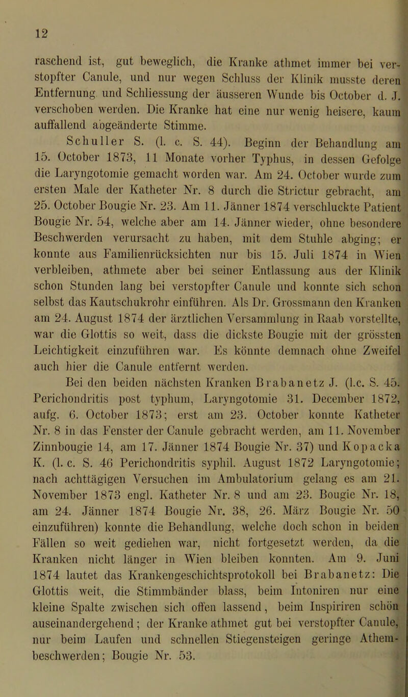 raschend ist, gut beweglich, die Kranke atlimet immer bei ver- stopfter Canule, und nur wegen Schluss der Klinik musste deren Entfernung und Schliessung der äusseren Wunde bis October d. J. verschoben werden. Die Kranke hat eine nur wenig heisere, kaum auffallend a'ogeänderte Stimme. Schüller S. (1. c. S. 44). Beginn der Behandlung am 15. October 1873, 11 Monate vorher Typhus, in dessen Gefolge die Laryngotomie gemacht worden war. Am 24. October wurde zum ersten Male der Katheter Nr. 8 durch die Strictur gebracht, am 25. October Bougie Nr. 23. Am 11. Jänner 1874 verschluckte Patient Bougie Nr. 54, welche aber am 14. Jänner wieder, ohne besondere Beschwerden verursacht zu haben, mit dem Stuhle abging; er konnte aus Familienrücksichten nur bis 15. Juli 1874 in Wien verbleiben, athmete aber bei seiner Entlassung aus der Klinik schon Stunden lang bei verstopfter Canule und konnte sich schon selbst das Kautschukrohr einführen. Als Dr. Grossmann den Kranken am 24. August 1874 der ärztlichen Versammlung in Raab vorstellte, war die Glottis so weit, dass die dickste Bougie mit der grössten Leichtigkeit einzuführen war. Es könnte demnach ohne Zweifel auch hier die Canule entfernt werden. Bei den beiden nächsten Kranken Brabanetz J. (l.c. S. 45. Perichondritis post typhum, Laryngotomie 31. December 1872, aufg. 6. October 1873; erst am 23. October konnte Katheter Nr. 8 in das Fenster der Canule gebracht werden, am 11. November Zinnbougie 14, am 17. Jänner 1874 Bougie Nr. 37) und Kopacka K. (l.c. S. 4G Perichondritis syphil. August 1872 Laryngotomie; nach achttägigen Versuchen im Ambulatorium gelang es am 21. November 1873 engl. Katheter Nr. 8 und am 23. Bougie Nr. 18, am 24. Jänner 1874 Bougie Nr. 38, 26. März Bougie Nr. 50 einzuführen) konnte die Behandlung, welche doch schon in beiden Fällen so weit gediehen war, nicht fortgesetzt werden, da die Kranken nicht länger in Wien bleiben konnten. Am 9. Juni 1874 lautet das Krankengeschichtsprotokoll bei Brabanetz: Die Glottis weit, die Stimmbänder blass, beim Intoniren nur eine kleine Spalte zwischen sich offen lassend, beim Inspiriren schön auseinandergehend ; der Kranke athmet gut bei verstopfter Canule, nur beim Laufen und schnellen Stiegensteigen geringe Atliem- beschwerden; Bougie Nr. 53.