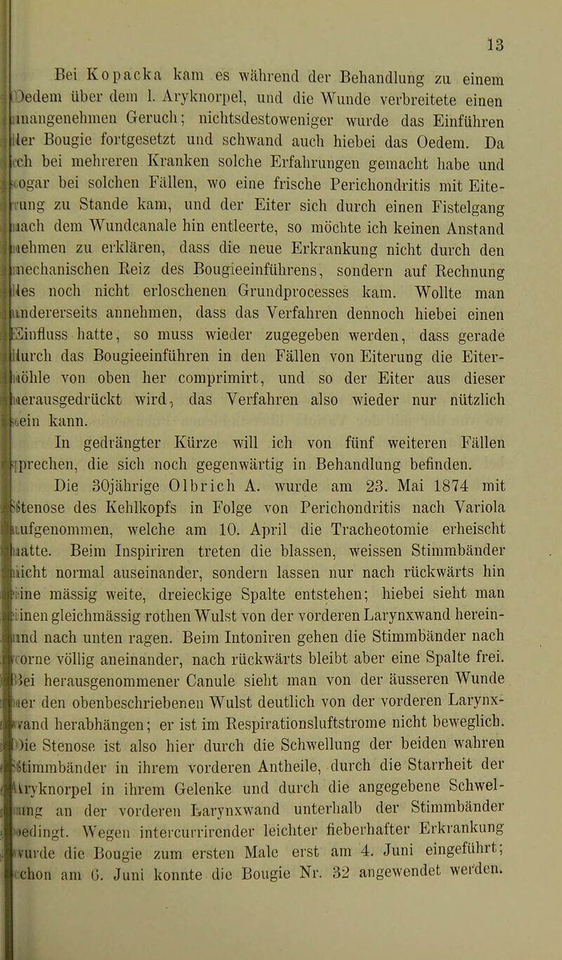 Bei Kopacka kam es während der Behandlung zu einem ledern über dem 1. Aryknorpel, und die Wunde verbreitete einen inangenehmen Geruch; nichtsdestoweniger wurde das Einfuhren ler Bougie fortgesetzt und schwand auch hiebei das Oedem. Da och bei mehreren Kranken solche Erfahrungen gemacht habe und ogar bei solchen Fällen, wo eine frische Perichondritis mit Eite- •ung zu Stande kam, und der Eiter sich durch einen Fistelgang nach dem Wundcanale hin entleerte, so möchte ich keinen Anstand nehmen zu erklären, dass die neue Erkrankung nicht durch den mechanischen Reiz des Bougieeinführens, sondern auf Rechnung lies noch nicht erloschenen Grundprocesses kam. Wollte man andererseits annehmen, dass das Verfahren dennoch hiebei einen influss hatte, so muss wieder zugegeben werden, dass gerade durch das Bougieeinführen in den Fällen von Eiterung die Eiter- wöhle von oben her comprimirt, und so der Eiter aus dieser Herausgedrückt wird, das Verfahren also wieder nur nützlich t,ein kann. In gedrängter Kürze will ich von fünf weiteren Fällen prechen, die sich noch gegenwärtig in Behandlung befinden. Die 30jährige Olbrich A. wurde am 23. Mai 1874 mit Stenose des Kehlkopfs in Folge von Perichondritis nach Variola lufgenommen, welche am 10. April die Tracheotomie erheischt uatte. Beim Inspiriren treten die blassen, weissen Stimmbänder nicht normal auseinander, sondern lassen nur nach rückwärts hin ine mässig weite, dreieckige Spalte entstehen; hiebei sieht man inen gleichmässig rothen Wulst von der vorderen Larynxwand herein- und nach unten ragen. Beim Intoniren gehen die Stimmbänder nach orne völlig aneinander, nach rückwärts bleibt aber eine Spalte frei, lei herausgenommener Canule sieht man von der äusseren Wunde ]ner den obenbeschriebenen Wulst deutlich von der vorderen Larynx- vand herabhängen; er ist im Respirationsluftstrome nicht beweglich. Oie Stenose ist also hier durch die Schwellung der beiden wahren Stimmbänder in ihrem vorderen Antheile, durch die Starrheit der Aryknorpel in ihrem Gelenke und durch die angegebene Schwel- ung an der vorderen Larynxwand unterhalb der Stimmbänder »edingt. Wegen intercurrircnder leichter fieberhafter Erkrankung wurde die Bougie zum ersten Male erst am 4. Juni eingeführt, chon am G. Juni konnte die Bougie Nr. 32 angewendet werden.