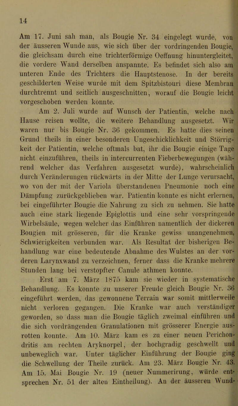 Am 17. Juni sali man, als Bougie Nr. 34 eingelegt wurde, von der äusseren Wunde aus, wie sich über der vordringenden Bougie, die gleichsam durch eine trichterförmige Oelfnung hinuntergleitet, die vordere Wand derselben anspannte. Es befindet sich also am unteren Ende des Trichters die Hauptstenose. In der bereits geschilderten Weise wurde mit dem Spitzbistouri diese Membran durchtrennt und seitlich ausgeschnitten, worauf die Bougie leicht vorgeschoben werden konnte. Am 2. Juli wurde auf Wunsch der Patientin, welche nach Hause reisen wollte, die weitere Behandlung ausgesetzt. Wir waren nur bis Bougie Nr. 36 gekommen. Es hatte dies seinen Grund theils in einer besonderen Ungeschicklichkeit und Störrig- keit der Patientin, welche oftmals bat, ihr die Bougie einige Tage nicht einzuführen, theils in intercurrenten Fieberbewegungen (wäh- rend welcher das Verfahren ausgesetzt wurde), wahrscheinlich durch Veränderungen rückwärts in der Mitte der Lunge verursacht, wo von der mit der Variola überstandenen Pneumonie noch eine Dämpfung zurückgeblieben war. Patientin konnte es nicht erlernen, bei eingeführter Bougie die Nahrung zu sich zu nehmen. Sie hatte auch eine stark liegende Epiglottis und eine sehr vorspringende Wirbelsäule, wegen welcher das Einführen namentlich der dickeren Bougien mit grösseren, für die Kranke gewiss unangenehmen, Schwierigkeiten verbunden war. Als Resultat der bisherigen Be- handlung war eine bedeutende Abnahme des Wulstes an der vor- deren Larynxwand zu verzeichnen, ferner dass die Kranke mehrere Stunden lang bei verstopfter Canule athmen konnte. Erst am 7. März 1875 kam sie wieder in systematische Behandlung. Es konnte zu unserer Freude gleich Bougie Nr. 36 eingeführt werden, das gewonnene Terrain war somit mittlerweile nicht verloren gegangen. Die Kranke war auch verständiger geworden, so dass man die Bougie täglich zweimal einführen und die sich vordrängenden Granulationen mit grösserer Energie aus- rotten konnte. Am 10. März kam es zu einer neuen Perichon- dritis am rechten Aryknorpel, der hochgradig geschwellt und unbeweglich war. Unter täglicher Einführung der Bougie ging die Schwellung der Theile zurück. Am 23. März Bougie Nr. 43. Am 15. Mai Bougie Nr. 19 (neuer Nummerirung, würde ent- sprechen Nr. 51 der alten Eintheiluug). An der äusseren Wund-