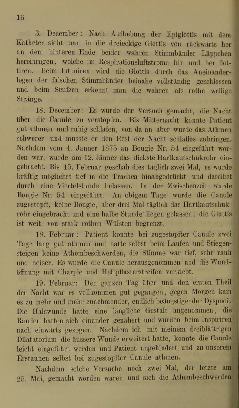 3. December: Nach Aufhebung der Epiglottis mit dem Katheter sieht man in die dreieckige Glottis von rückwärts her an dem hinteren Ende beider wahren Stimmbänder Läppchen hereinragen, welche im Respirationsluftstrome hin und her flot- tiren. Beim Intoniren wird die Glottis durch das Aneinander- legen der falschen Stimmbänder beinahe vollständig geschlossen und beim Seufzen erkennt man die wahren als rothe wellige Stränge. 18. December: Es wurde der Versuch gemacht, die Nacht über die Canule zu verstopfen. Bis Mitternacht konnte Patient gut athmen und ruhig schlafen, von da an aber wurde das Athmen schwerer und musste er den Rest der Nacht schlaflos zubringen. Nachdem vom 4. Jänner 1875 an Bougie Nr. 54 eingeführt wor- den war, wurde am 12. Jänner das dickste Hartkautschukrohr ein- gebracht. Bis 15. Februar geschah dies täglich zwei Mal, es wurde kräftig möglichst tief in die Trachea hinabgedrückt und daselbst durch eine Viertelstunde belassen. In der Zwischenzeit wurde Bougie Nr. 54 eingeführt. An obigem Tage wurde die Canule zugestopft, keine Bougie, aber drei Mal täglich das Hartkautschuk- rohr eingebracht und eine halbe Stunde liegen gelassen; die Glottis ist weit, von stark rothen Wülsten begrenzt. 18. Februar: Patient konnte bei zugestopfter Canule zwei Tage lang gut athmen und hatte selbst beim Laufen und Stiegen- steigen keine Athembeschwerden, die Stimme war tief, sehr rauh und heiser. Es wurde die Canule herausgenommen und die Wund- öffnung mit Charpie und Heftpflasterstreifen verklebt. 19. Februar: Den ganzen Tag über und den ersten Theil der Nacht war es vollkommen gut gegangen, gegen Morgen kam es zu mehr und mehr zunehmender, endlich beängstigender Dyspnoe. Die Halswunde hatte eine längliche Gestalt angenommen, die Ränder hatten sich einander genähert und wurden beim Inspiriren nach einwärts gezogen. Nachdem ich mit meinem dreiblättrigen Dilatatorium die äussere Wunde erweitert hatte, konnte die Canule leicht eingeführt werden und Patient ungehindert und zu unserem Erstaunen selbst bei zugestopfter Canule athmen. Nachdem solche Versuche noch zwei Mal, der letzte am 25. Mai, gemacht worden waren und sich die Athembeschwerden