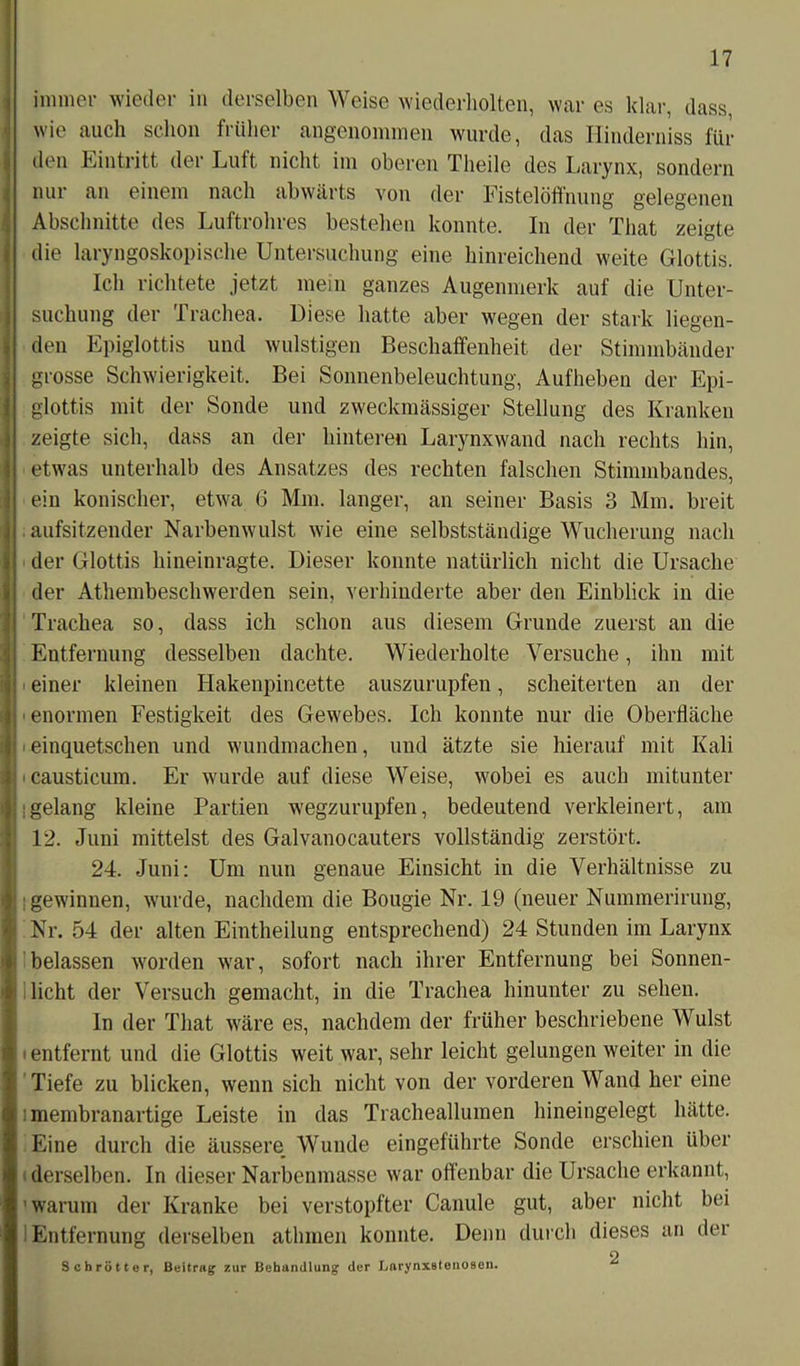 immer wieder in derselben Weise wiederholten, war es klar, dass, wie auch schon früher angenommen wurde, das Hinderniss für den Hintritt der Luft nicht im oberen Theilc des Larynx, sondern nur an einem nach abwärts von der Fistelöffnung gelegenen Abschnitte des Luftrohres bestehen konnte. In der That zeigte die laryngoskopische Untersuchung eine hinreichend weite Glottis. Ich richtete jetzt mein ganzes Augenmerk auf die Unter- suchung der Trachea. Diese hatte aber wegen der stark liegen- den Epiglottis und wulstigen Beschaffenheit der Stimmbänder grosse Schwierigkeit. Bei Sonnenbeleuchtung, Aufheben der Epi- glottis mit der Sonde und zweckmässiger Stellung des Kranken zeigte sich, dass an der hinteren Larynxwand nach rechts hin, etwas unterhalb des Ansatzes des rechten falschen Stimmbandes, ein konischer, etwa 6 Mm. langer, an seiner Basis 3 Mm. breit | . aufsitzender Narbenwulst wie eine selbstständige Wucherung nach I der Glottis hineinragte. Dieser konnte natürlich nicht die Ursache der Athembeschwerden sein, verhinderte aber den Einblick in die Trachea so, dass ich schon aus diesem Grunde zuerst an die Entfernung desselben dachte. Wiederholte Versuche, ihn mit einer kleinen Hakenpincette auszurupfen, scheiterten an der j enormen Festigkeit des Gewebes. Ich konnte nur die Oberfläche i 'einquetschen und wundmachen, und ätzte sie hierauf mit Kali ; causticum. Er wurde auf diese Weise, wobei es auch mitunter : !gelang kleine Partien wegzurupfen, bedeutend verkleinert, am 12. Juni mittelst des Galvanocauters vollständig zerstört. 24. Juni: Um nun genaue Einsicht in die Verhältnisse zu I;; gewinnen, wurde, nachdem die Bougie Nr. 19 (neuer Nummerirung, | Nr. 54 der alten Eintheilung entsprechend) 24 Stunden im Larynx ♦ belassen worden war, sofort nach ihrer Entfernung bei Sonnen- it licht der Versuch gemacht, in die Trachea hinunter zu sehen. (In der That wäre es, nachdem der früher beschriebene Wulst entfernt und die Glottis weit war, sehr leicht gelungen weiter in die Tiefe zu blicken, wenn sich nicht von der vorderen Wand her eine : membranartige Leiste in das Tracheallumen hineingelegt hätte. Eine durch die äussere Wunde eingeführte Sonde erschien über (derselben. In dieser Narbenmasse war offenbar die Ursache erkannt, 'warum der Kranke bei verstopfter Canule gut, aber nicht bei Entfernung derselben athmen konnte. Denn durch dieses an der O Schrott er, Beitrag zur Behandlung der Barynxstenosen.