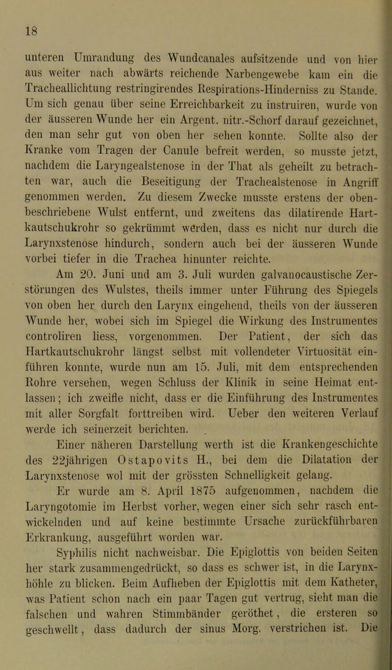 unteren Umrandung des Wundcanales aufsitzende und von hier aus weiter nach abwärts reichende Narbengewebe kam ein die Tracheallichtung restringirendes Respirations-Hinderniss zu Stande. Um sich genau über seine Erreichbarkeit zu instruiren, wurde von der äusseren Wunde her ein Argent. nitr.-Schorf darauf gezeichnet, den man sehr gut von oben her sehen konnte. Sollte also der Kranke vom Tragen der Canule befreit werden, so musste jetzt, nachdem die Laryngealstenose in der That als geheilt zu betrach- ten war, auch die Beseitigung der Trachealstenose in Angriff genommen werden. Zu diesem Zwecke musste erstens der oben- beschriebene Wulst entfernt, und zweitens das dilatirende Hart- kautschukrohr so gekrümmt werden, dass es nicht nur durch die Larynxstenose hindurch, sondern auch bei der äusseren Wunde vorbei tiefer in die Trachea hinunter reichte. Am 20. Juni und am 3. Juli wurden galvauocaustische Zer- störungen des Wulstes, theils immer unter Führung des Spiegels von oben her durch den Larynx eingehend, theils von der äusseren Wunde her, wobei sich im Spiegel die Wirkung des Instrumentes controliren liess, vorgenommen. Der Patient, der sich das Hartkautschukrohr längst selbst mit vollendeter Virtuosität ein- führen konnte, wurde nun am 15. Juli, mit dem entsprechenden Rohre versehen, wegen Schluss der Klinik in seine Heimat ent- lassen ; ich zweifle nicht, dass er die Einführung des Instrumentes mit aller Sorgfalt forttreiben wird. Ueber den weiteren Verlauf werde ich seinerzeit berichten. Einer näheren Darstellung werth ist die Krankengeschichte des 22jährigen Ostapovits H., bei dem die Dilatation der Larynxstenose wol mit der grössten Schnelligkeit gelang. Er wurde am 8. April 1875 aufgenommen, nachdem die Laryngotomie im Herbst vorher, wegen einer sich sehr rasch ent- wickelnden und auf keine bestimmte Ursache zurückführbaren Erkrankung, ausgeführt worden war. Syphilis nicht nachweisbar. Die Epiglottis von beiden Seiten her stark zusammengedrückt, so dass es schwer ist, in die Larynx- liöhle zu blicken. Beim Aufheben der Epiglottis mit dem Katheter, was Patient schon nach ein paar Tagen gut vertrug, sieht man die falschen und wahren Stimmbänder geröthet, die ersteren so geschwellt, dass dadurch der sinus Morg. verstrichen ist. Die