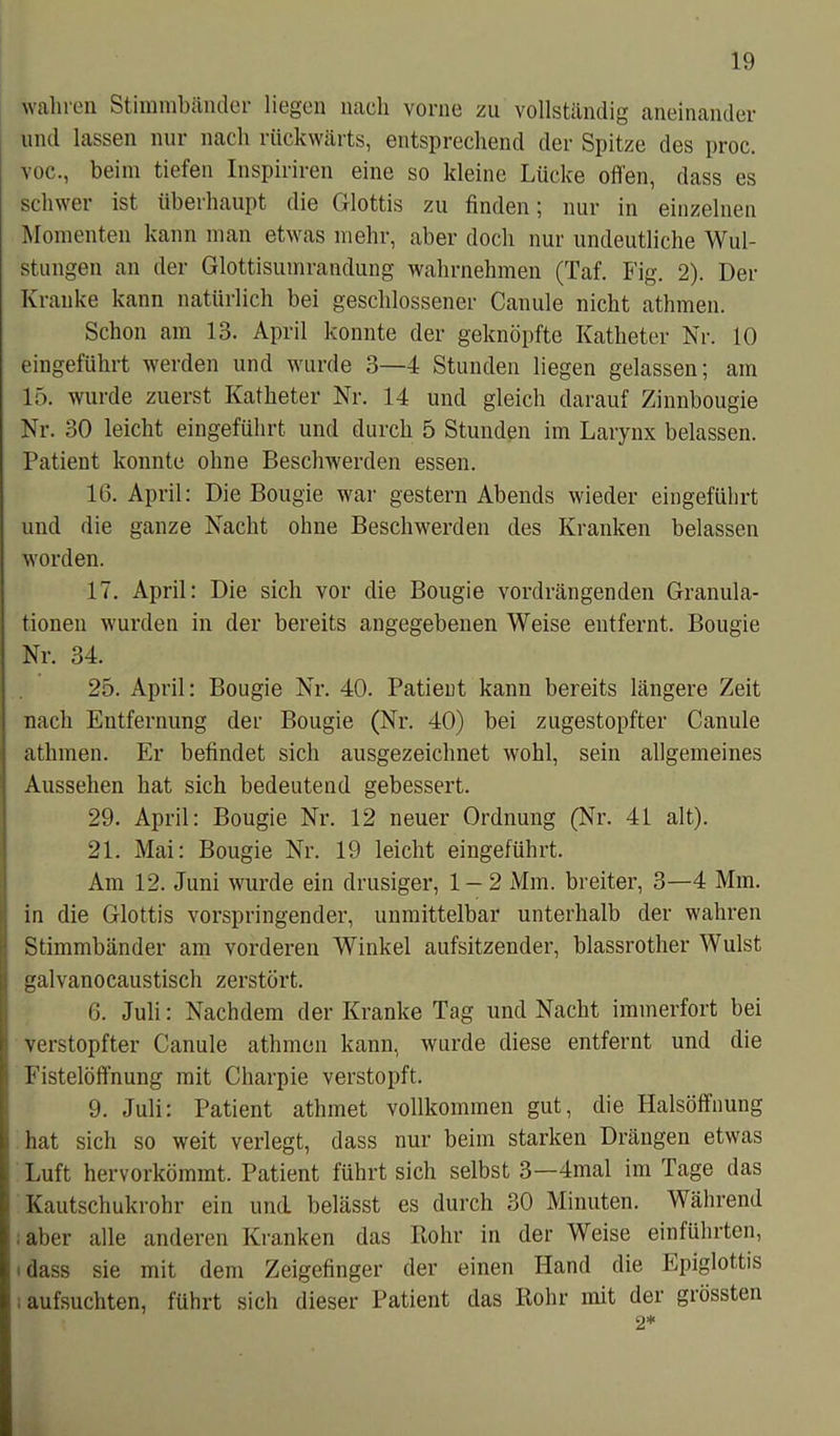 wahren Stimmbänder liegen nach vorne zu vollständig aneinander und lassen nur nach rückwärts, entsprechend der Spitze des proc. voc., beim tiefen Inspiriren eine so kleine Lücke offen, dass es schwer ist überhaupt die Glottis zu finden; nur in einzelnen Momenten kann man etwas mehr, aber doch nur undeutliche Wul- stungen an der Glottisumrandung wahrnehmen (Taf. Fig. 2). Der Kranke kann natürlich bei geschlossener Canule nicht athmen. Schon am 13. April konnte der geknöpfte Katheter Nr. 10 eingeführt werden und wurde 3—4 Stunden liegen gelassen; am 15. wurde zuerst Katheter Nr. 14 und gleich darauf Zinnbougie Nr. 30 leicht eingeführt und durch 5 Stunden im Larynx belassen. Patient konnte ohne Beschwerden essen. 16. April: Die Bougie war gestern Abends wieder eingeführt und die ganze Nacht ohne Beschwerden des Kranken belassen worden. 17. April: Die sich vor die Bougie vordrängenden Granula- tionen wurden in der bereits angegebenen Weise entfernt. Bougie Nr. 34. 25. April: Bougie Nr. 40. Patient kann bereits längere Zeit nach Entfernung der Bougie (Nr. 40) bei zugestopfter Canule athmen. Er befindet sich ausgezeichnet wohl, sein allgemeines Aussehen hat sich bedeutend gebessert. 29. April: Bougie Nr. 12 neuer Ordnung (Nr. 41 alt). 21. Mai: Bougie Nr. 19 leicht eingeführt. Am 12. Juni wurde ein drüsiger, 1 — 2 Mm. breiter, 3—4 Mm. in die Glottis vorspringender, unmittelbar unterhalb der wahren j Stimmbänder am vorderen Winkel aufsitzender, blassrother Wulst galvanocaustisch zerstört. 6. Juli: Nachdem der Kranke Tag und Nacht immerfort bei f verstopfter Canule athmen kann, wurde diese entfernt und die ' Fistelöffnung mit Charpie verstopft. 9. Juli: Patient athrnet vollkommen gut, die Halsöffnung hat sich so weit verlegt, dass nur beim starken Drängen etwas Luft hervorkömmt. Patient führt sich selbst 3—4mal im Tage das Kautschukrohr ein und belässt es durch 30 Minuten. Während aber alle anderen Kranken das Kohr in der Weise einführten, -1 dass sie mit dem Zeigefinger der einen Hand die Epiglottis ! aufsuchten, führt sich dieser Patient das Kohr mit der grössten ‘2*