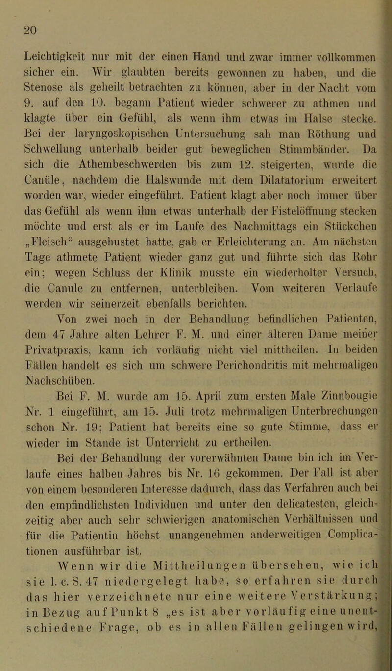 Leichtigkeit nur mit der einen Hand und zwar immer vollkommen sicher ein. Wir glaubten bereits gewonnen zu haben, und die Stenose als geheilt betrachten zu können, aber in der Nacht vom 9. auf den 10. begann Patient wieder schwerer zu athmen und klagte über ein Gefühl, als wenn ihm etwas im Halse stecke. Bei der laryngoskopischen Untersuchung sah man Röthung und Schwellung unterhalb beider gut beweglichen Stimmbänder. Da sich die Athembeschwerden bis zum 12. steigerten, wurde die Canüle, nachdem die Halswunde mit dem Dilatatorium erweitert worden war, wieder eingeführt. Patient klagt aber noch immer über das Gefühl als wenn ihm etwas unterhalb der Fistelöffnung stecken möchte und erst als er im Laufe des Nachmittags ein Stückchen „Fleisch“ ausgehustet hatte, gab er Erleichterung an. Am nächsten Tage athmete Patient wieder ganz gut und führte sich das Rohr ein; wegen Schluss der Klinik musste ein wiederholter Versuch, die Canule zu entfernen, unterbleiben. Vom weiteren Verlaufe werden wir seinerzeit ebenfalls berichten. Von zwei noch in der Behandlung befindlichen Patienten, dem 47 Jahre alten Lehrer F. M. und einer älteren Dame meiner Privatpraxis, kann ich vorläufig nicht viel mittheilen. In beiden Fällen handelt es sich um schwere Perichondritis mit mehrmaligen Nachschüben. Bei F. M. wurde am 15. April zum ersten Male Zinnbougie Nr. 1 eingeführt, am 15. Juli trotz mehrmaligen Unterbrechungen schon Nr. 19; Patient hat bereits eine so gute Stimme, dass er wieder im Stande ist Unterricht zu ertheilen. Bei der Behandlung der vorerwähnten Dame bin ich im Ver- laufe eines halben Jahres bis Nr. 16 gekommen. Der Fall ist aber von einem besonderen Interesse dadurch, dass das Verfahren auch bei den empfindlichsten Individuen und unter den delicatesten, gleich- zeitig aber auch sehr schwierigen anatomischen Verhältnissen und für die Patientin höchst unangenehmen anderweitigen Complica- tionen ausführbar ist. Wenn wir die Mittheilungen übersehen, wie ich sie 1. c. S. 47 niedergelegt habe, so erfahren sie durch das hier verzeichnete nur eine weitere Verstärkung; in Bezug auf Punkt 8 „es ist aber vorläufig eine unent- schiedene Frage, ob es in allen Fällen gelingen wird,