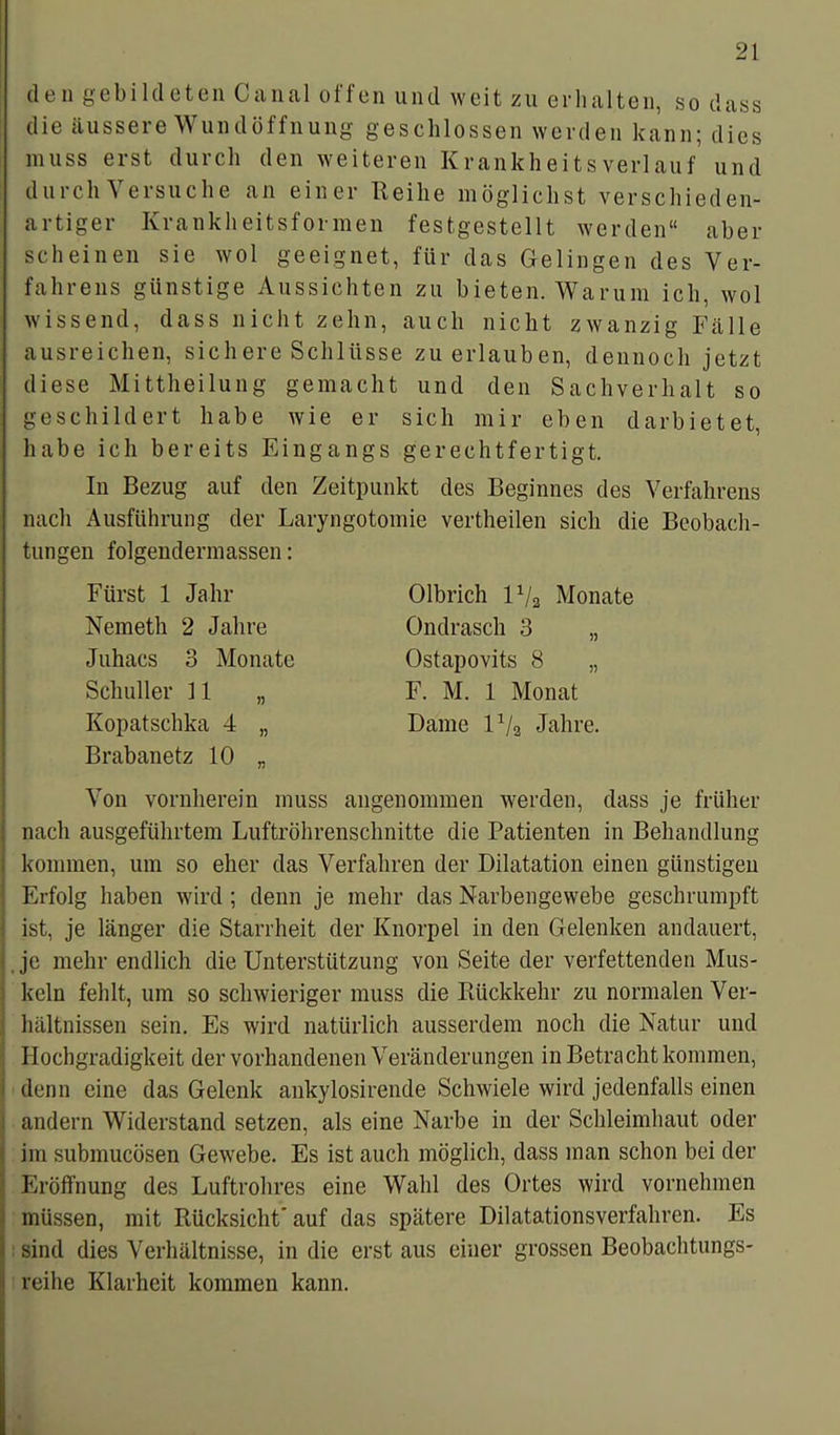 den gebildeten Canal offen und weit zu erhalten, so dass die äussere Wundöffnung geschlossen werden kann; dies muss erst durch den weiteren Krankheitsverlauf und durch Versuche an einer Reihe möglichst verschieden- artiger Krankheitsformen festgestellt werden“ aber scheinen sie wol geeignet, für das Gelingen des Ver- fahrens günstige Aussichten zu bieten. Warum ich, wol wissend, dass nicht zehn, auch nicht zwanzig Fälle ausreichen, sichere Schlüsse zu erlauben, dennoch jetzt diese Mittheilung gemacht und den Sachverhalt so geschildert habe wie er sich mir eben darbietet, habe ich bereits Eingangs gerechtfertigt. In Bezug auf den Zeitpunkt des Beginnes des Verfahrens nach Ausführung der Laryngotomie vertheilen sich die Beobach- tungen folgendermassen: Fürst 1 Jahr Nemeth 2 Jahre Juhacs 3 Monate Schüller 11 „ Kopatschka 4 „ Brabanetz 10 „ Olbrich lx/a Monate Ondrasch 3 „ Ostapovits 8 „ F. M. 1 Monat Dame P/a Jahre. Von vornherein muss angenommen werden, dass je früher | nach ausgeführtem Luftröhrenschnitte die Patienten in Behandlung I kommen, um so eher das Verfahren der Dilatation einen günstigen | Erfolg haben wird ; denn je mehr das Narbengewebe geschrumpft ist, je länger die Starrheit der Knorpel in den Gelenken an dauert, je mehr endlich die Unterstützung von Seite der verfettenden Mus- keln fehlt, um so schwieriger muss die Rückkehr zu normalen Ver- ; hältnissen sein. Es wird natürlich ausserdem noch die Natur und Hochgradigkeit der vorhandenen Veränderungen in Betracht kommen, denn eine das Gelenk ankylosirende Schwiele wird jedenfalls einen andern Widerstand setzen, als eine Narbe in der Schleimhaut oder \ im submucösen Gewebe. Es ist auch möglich, dass man schon bei der ‘ Eröffnung des Luftrohres eine Wahl des Ortes wird vornehmen müssen, mit Rücksicht’ auf das spätere Dilatationsverfahren. Es ' sind dies Verhältnisse, in die erst aus einer grossen Beobachtungs- reihe Klarheit kommen kann.