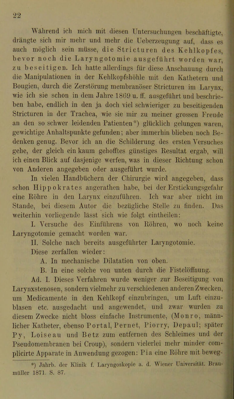 Während ich mich mit diesen Untersuchungen beschäftigte, drängte sich mir mehr und mehr die Ueberzeugung auf, dass es auch möglich sein müsse, die Stricturen des Kehlkopfes, bevor noch die Laryngotomie ausgeführt worden war, zu beseitigen. Ich hatte allerdings für diese Anschauung durch die Manipulationen in der Kehlkopfshöhle mit den Kathetern und Bougien, durch die Zerstörung membranöser Stricturen im Larynx, wie ich sie schon in dem Jahre 1869 u. ff. ausgeführt und beschrie- ben habe, endlich in den ja doch viel schwieriger zu beseitigenden Stricturen in der Trachea, wie sie mir zu meiner grossen Freude an den so schwer leidenden Patienten*) glücklich gelungen waren, gewichtige Anhaltspunkte gefunden; aber immerhin blieben noch Be- denken genug. Bevor ich an die Schilderung des ersten Versuches gehe, der gleich ein kaum gehofftes günstiges Resultat ergab, will ich einen Blick auf dasjenige werfen, was in dieser Richtung schon von Anderen angegeben oder ausgeführt wurde. In vielen Handbüchern der Chirurgie wird angegeben, dass schon Hippokrates angerathen habe, bei der Erstickungsgefahr eine Röhre in den Larynx einzuführen. Ich war aber nicht im Stande, bei diesem Autor die bezügliche Stelle zu linden. Das weiterhin vorliegende lässt sich wie folgt eintheilen: I. Versuche des Einführens von Röhren, wo noch keine Laryngotomie gemacht worden war. II. Solche nach bereits ausgeführter Laryngotomie. Diese zerfallen wieder: A. In mechanische Dilatation von oben. B. In eine solche von unten durch die Fistelöffnung. Ad. I. Dieses Verfahren wurde weniger zur Beseitigung von Larynxstenosen, sondern vielmehr zu verschiedenen anderen Zwecken, um Medicamente in den Kehlkopf einzubringen, um Luft einzu- blasen etc. ausgedacht und angewendet, und zwar wurden zu diesem Zwecke nicht bloss einfache Instrumente, (Monro, männ- licher Katheter, ebenso Portal, Pernet, Piorry, Depaul; später Py, Loiseau und Betz zum entfernen des Schleimes und der Pseudomembranen bei Croup), sondern vielerlei mehr minder com- plicirte Apparate in Anwendung gezogen: Pia eine Röhre mit beweg- *) Jahrb. der Klinik f. Laryngoskopie a. d. Wiener Universität. Brau- müller 1871. S. 87.