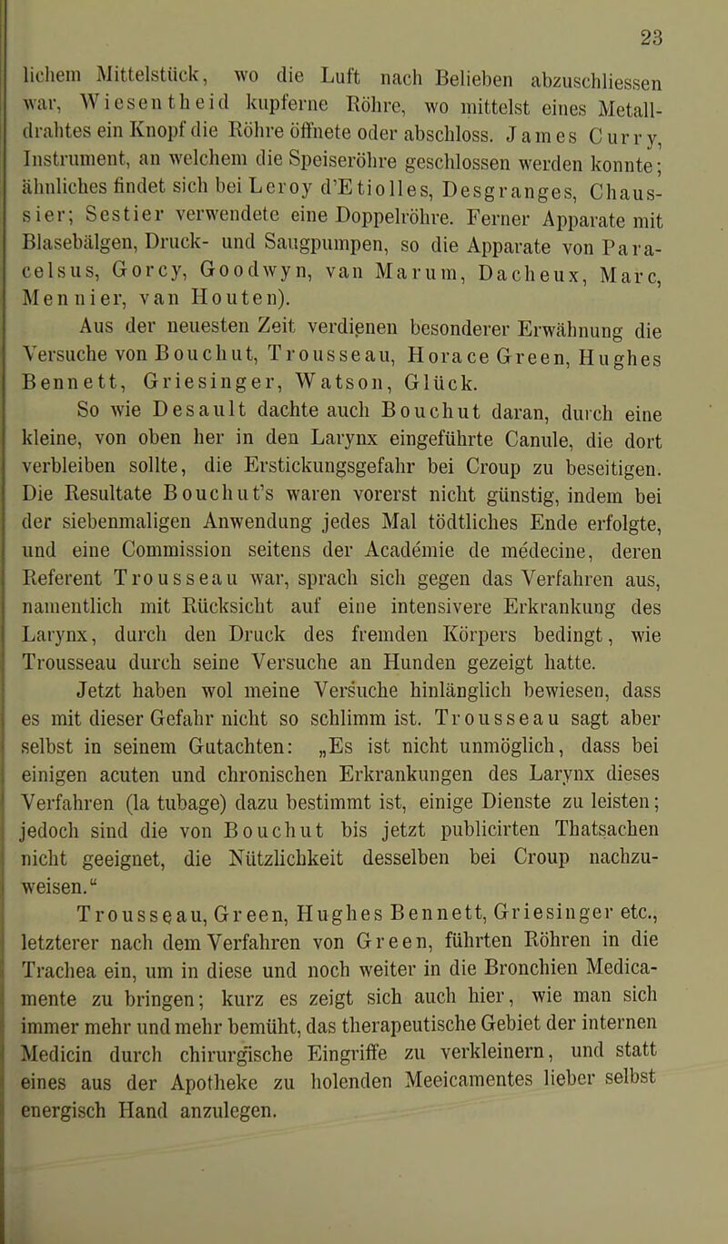 hohem Mittelstück, wo die Luft nach Belieben abzuschliessen war, Wiesen tbeid kupferne Röhre, wo mittelst eines Metall- drahtes ein Knopf die Röhre öffnete oder abschloss. James C ur r y, Instrument, an welchem die Speiseröhre geschlossen werden konnte; ähnliches findet sich bei Leroy d’Etiolles, Desgranges, Chaus- sier, Sestiei \eiwendete eine Doppelröhre. Ferner Apparate mit Blasebälgen, Druck- und Säugpumpen, so die Apparate von Para- celsus, Gorcy, Goodwyn, van Marum, Dacheux, Marc, M e n n i e r, v a n II outen). Aus der neuesten Zeit verdienen besonderer Erwähnung die Versuche von Bouchut, Trousseau, Horace Green, Hughes Bennett, Griesinger, Watson, Glück. So wie Desault dachte auch Bouchut daran, durch eine kleine, von oben her in den Larynx eingeführte Canule, die dort verbleiben sollte, die Erstickungsgefahr bei Croup zu beseitigen. Die Resultate Bouchut’s waren vorerst nicht günstig, indem bei der siebenmaligen Anwendung jedes Mal tödtliches Ende erfolgte, und eine Commission seitens der Academie de medecine, deren Referent Trousseau war, sprach sich gegen das Verfahren aus, namentlich mit Rücksicht auf eine intensivere Erkrankung des Larynx, durch den Druck des fremden Körpers bedingt, wie Trousseau durch seine Versuche an Hunden gezeigt hatte. Jetzt haben wol meine Versuche hinlänglich bewiesen, dass es mit dieser Gefahr nicht so schlimm ist. Trousseau sagt aber selbst in seinem Gutachten: „Es ist nicht unmöglich, dass bei einigen acuten und chronischen Erkrankungen des Larynx dieses Verfahren (la tubage) dazu bestimmt ist, einige Dienste zu leisten; jedoch sind die von Bouchut bis jetzt publicirten Thatsachen nicht geeignet, die Nützlichkeit desselben bei Croup nachzu- weisen. u Trousseau, Green, Hughes Bennett, Griesinger etc., letzterer nach dem Verfahren von Green, führten Röhren in die Trachea ein, um in diese und noch weiter in die Bronchien Medica- mente zu bringen; kurz es zeigt sich auch hier, wie man sich immer mehr und mehr bemüht, das therapeutische Gebiet der internen Medicin durch chirurgische Eingriffe zu verkleinern, und statt eines aus der Apotheke zu holenden Meeicamentes lieber selbst energisch Hand anzulegen.