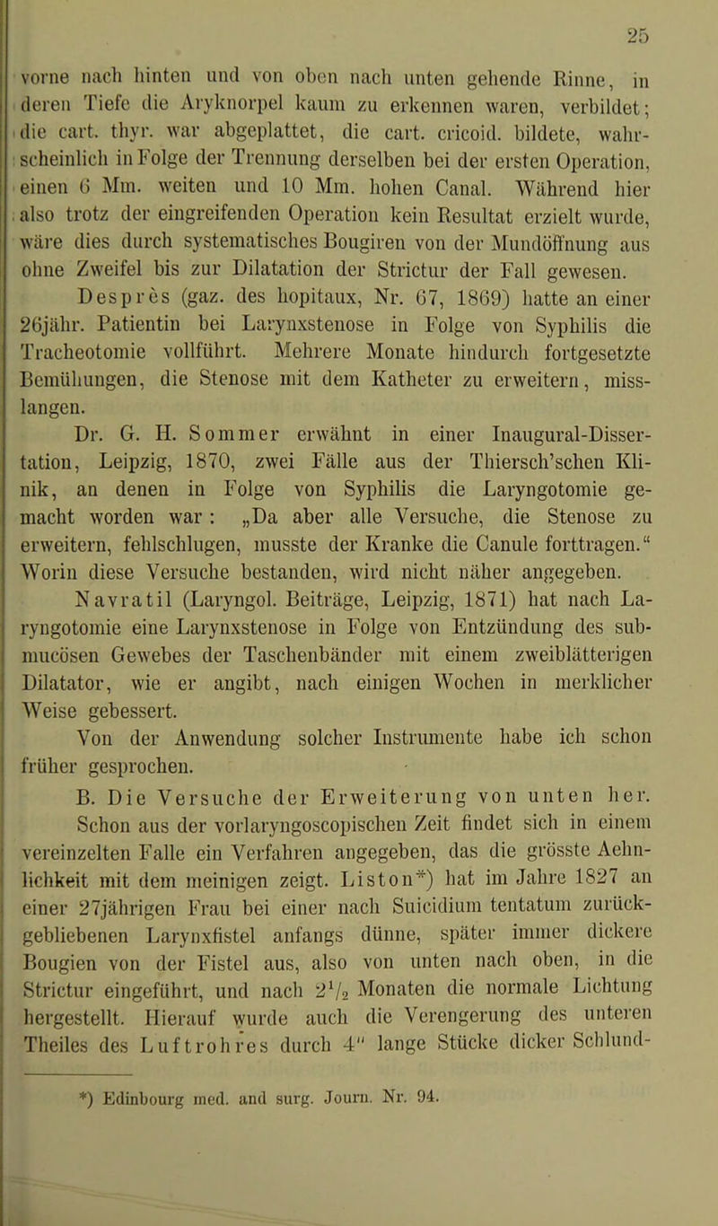 vorne nach hinten und von oben nach unten gehende Rinne, in deren Tiefe die Aryknorpel kaum zu erkennen waren, verbildet; die cart. thyr. war abgeplattet, die cart. cricoid. bildete, wahr- scheinlich in Folge der Trennung derselben bei der ersten Operation, einen 6 Mm. weiten und 10 Mm. hohen Canal. Während hier also trotz der eingreifenden Operation kein Resultat erzielt wurde, wäre dies durch systematisches Bougiren von der Mundöffnung aus ohne Zweifel bis zur Dilatation der Strictur der Fall gewesen. Despres (gaz. des hopitaux, Nr. 67, 1869) hatte an einer 26jähr. Patientin bei Larynxstenose in Folge von Syphilis die Tracheotomie vollführt. Mehrere Monate hindurch fortgesetzte Bemühungen, die Stenose mit dem Katheter zu erweitern, miss- langen. Dr. G. H. Sommer erwähnt in einer Inaugural-Disser- tation, Leipzig, 1870, zwei Fälle aus der Thiersch’sehen Kli- nik, an denen in Folge von Syphilis die Laryngotomie ge- macht worden war : „Da aber alle Versuche, die Stenose zu erweitern, fehlschlugen, musste der Kranke die Canule forttragen.“ Worin diese Versuche bestanden, wird nicht näher angegeben. Navratil (Laryngol. Beiträge, Leipzig, 1871) hat nach La- ryngotomie eine Larynxstenose in Folge von Entzündung des sub- mucösen Gewebes der Taschenbänder mit einem zweiblätterigen Dilatator, wie er angibt, nach einigen Wochen in merklicher Weise gebessert. Von der Anwendung solcher Instrumente habe ich schon früher gesprochen. B. Die Versuche der Erweiterung von unten her. Schon aus der vorlaryngoscopischen Zeit findet sich in einem vereinzelten Falle ein Verfahren angegeben, das die grösste Aelin- lichkeit mit dem meinigen zeigt. Liston*) hat im Jahre 1827 an einer 27jährigen Frau bei einer nach Suicidium tentatum zurück- gebliebenen Larynxfistel anfangs dünne, später immer dickere Bougien von der Fistel aus, also von unten nach oben, in die Strictur eingeführt, und nach 2V2 Monaten die normale Lichtung hergestellt. Hierauf wurde auch die Verengerung des unteren Theiles des Luft roh res durch 4 lange Stücke dicker Schlund- *) Edinbourg rned. and surg. Jouru. Nr. 94.