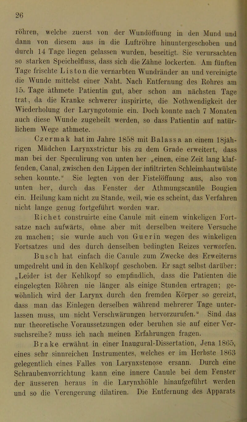 röhren, welche zuerst von der Wundöffnung in den Mund und dann von diesem aus in die Luftröhre hinuntergeschoben und durch 14 Tage liegen gelassen wurden, beseitigt. Sie verursachten so starken Speichelfluss, dass sich die Zähne lockerten. Am fünften Tage frischte Liston die vernarbten Wundränder an und vereinigte die Wunde mittelst einer Naht. Nach Entfernung des Rohres am 15. Tage äthmete Patientin gut, aber schon am nächsten Tage trat, da die Kranke schwerer inspirirte, die Nothwendigkeit der Wiederholung der Laryngotomie ein. Doch konnte nach 7 Monaten auch diese Wunde zugeheilt werden, so dass Patientin auf natür- lichem Wege athmete. Czermak hat im Jahre 1858 mit Balassa an einem 18jäh- rigen Mädchen Larynxstrictur bis zu dem Grade erweitert, dass man bei der Speculirung von unten her „einen, eine Zeit lang klaf- fenden, Canal, zwischen den Lippen der infiltrirten Schleimhautwülste sehen konnte.“ Sie legten von der Fistelöffnung aus, also von unten her, durch das Fenster der Athmungscanüle Bougien ein. Heilung kam nicht zu Stande, weil, wie es scheint, das Verfahren nicht lange genug fortgeführt worden war. Rieh et construirte eine Canule mit einem winkeligen Fort- satze nach aufwärts, ohne aber mit derselben weitere Versuche zu machen; sie wurde auch von Guerin wegen des winkeligen Fortsatzes und des durch denselben bedingten Reizes verworfen. Busch hat einfach die Canule zum Zwecke des Erweiterns umgedreht und in den Kehlkopf geschoben. Er sagt selbst darüber: „Leider ist der Kehlkopf so empfindlich, dass die Patienten die eingelegten Röhren nie länger als einige Stunden ertragen; ge- wöhnlich wird der Larynx durch den fremden Körper so gereizt, dass man das Einlegen derselben während mehrerer Tage unter- lassen muss, um nicht Verschwärungen hervorzurufen.“ Sind das nur theoretische Voraussetzungen oder beruhen sie auf einer Ver- suchsreihe? muss ich nach meinen Erfahrungen fragen. Brake erwähnt in einer Inaugural-Dissertation, Jena 1865, eines sehr sinnreichen Instrumentes, welches er im Herbste 1863 gelegentlich eines Falles von Larynxstenose ersann. Durch eine Schraubenvorrichtung kann eine innere Canule bei dem Fenster der äusseren heraus in die Larynxhöhle hinaufgeführt werden und so die Verengerung dilatiren. Die Entfernung des Apparats