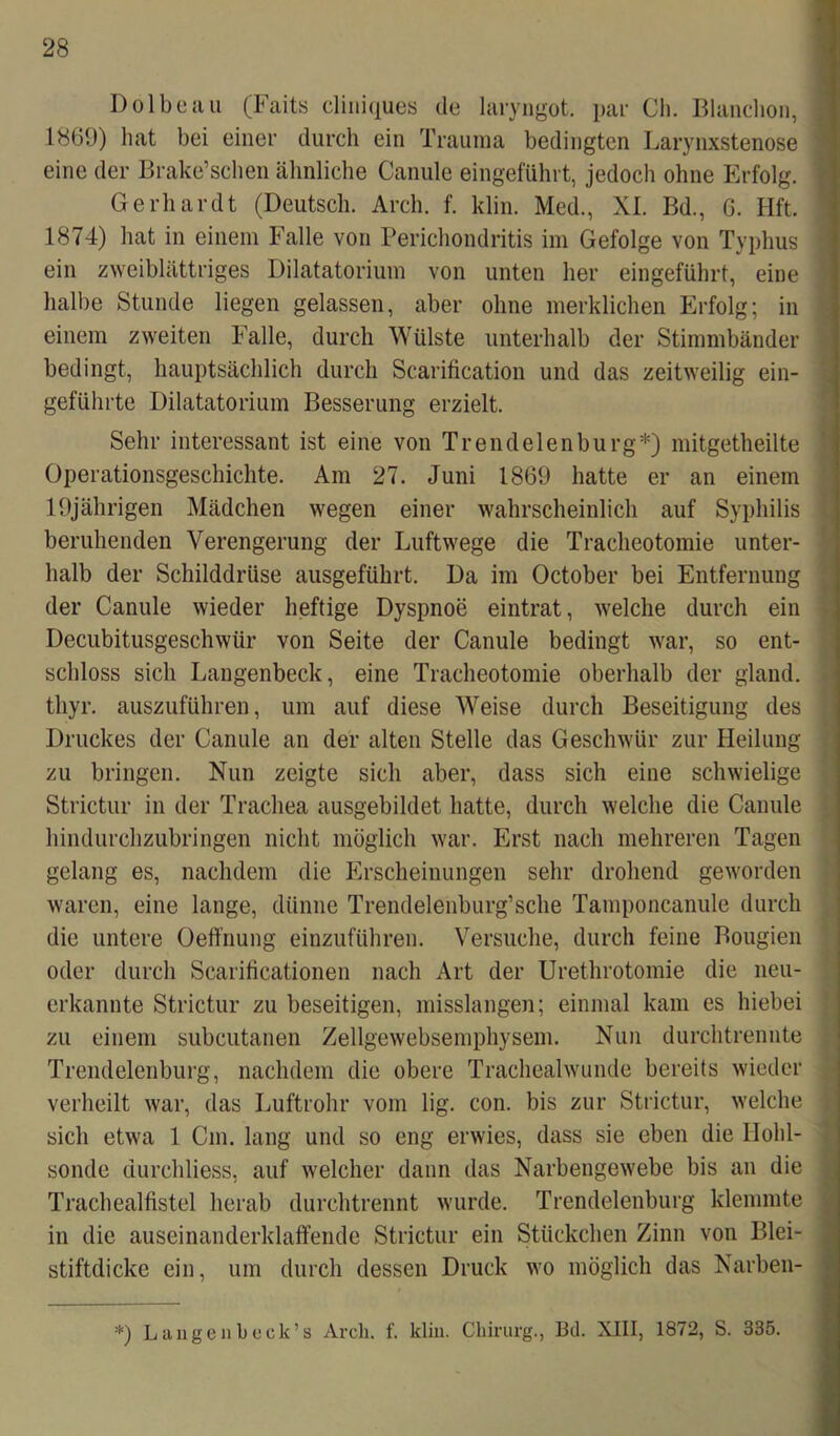 Dölbeau (Faits cliniques de laryngot. par Cli. Blanclion, 1869) hat bei einer durch ein Trauma bedingten Larynxstenose eine der Brake’scben älmliche Canule eingeführt, jedoch ohne Erfolg. Gerhardt (Deutsch. Arch. f. klin. Med., XI. Bd., 6. Hft. 1874) hat in einem Falle von Periehondritis im Gefolge von Typhus ein zweiblättriges Dilatatorium von unten her eingeführt, eine halbe Stunde liegen gelassen, aber ohne merklichen Erfolg; in einem zweiten Falle, durch Wülste unterhalb der Stimmbänder bedingt, hauptsächlich durch Scarification und das zeitweilig ein- geführte Dilatatorium Besserung erzielt. Sehr interessant ist eine von Trendelen bürg*) mitgetheilte Operationsgeschichte. Am 27. Juni 1869 hatte er an einem 19jährigen Mädchen wegen einer wahrscheinlich auf Syphilis beruhenden Verengerung der Luftwege die Tracheotomie unter- halb der Schilddrüse ausgeführt. Da im October bei Entfernung der Canule wieder heftige Dyspnoe eintrat, welche durch ein Decubitusgeschwür von Seite der Canule bedingt war, so ent- schloss sich Langenbeck, eine Tracheotomie oberhalb der gland. tliyr. auszuführen, um auf diese Weise durch Beseitigung des Druckes der Canule an der alten Stelle das Geschwür zur Heilung zu bringen. Nun zeigte sich aber, dass sich eine schwielige Strietur in der Trachea ausgebildet hatte, durch welche die Canule hindurchzubringen nicht möglich war. Erst nach mehreren Tagen gelang es, nachdem die Erscheinungen sehr drohend geworden waren, eine lange, dünne Trendelenburg’sche Tamponcanule durch die untere Oeffnung einzuführen. Versuche, durch feine Bougien oder durch Scarificationen nach Art der Urethrotomie die neu- erkannte Strietur zu beseitigen, misslangen; einmal kam es hiebei zu einem subcutanen Zellgewebsemphysem. Nun durchtrennte Trendelenburg, nachdem die obere Trachealwunde bereits wieder verheilt war, das Luftrohr vom lig. con. bis zur Strietur, welche sich etwa 1 Cm. lang und so eng erwies, dass sie eben die Ilohl- sonde durchliess, auf welcher dann das Narbengewebe bis an die Trachealfistel herab durchtrennt wurde. Trendelenburg klemmte in die auseinanderklaffende Strietur ein Stückchen Zinn von Blei- stiftdicke ein, um durch dessen Druck wo möglich das Narben- *) Langenleck’s Arch. f. klin. Chirurg., Bd. XIII, 1872, S. 335.