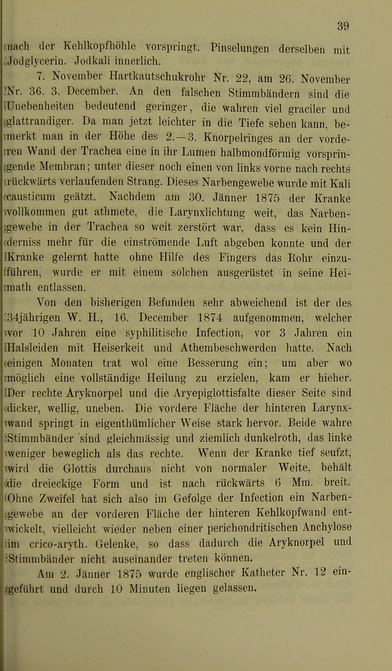 nach der Kehlkopfhöhle vorspringt. Pinselungen derselben mit Jodglycerin. Jodkali innerlich. 7. November Hartkautschukrohr Nr. 22, am 2G. November •Nr. 36. 3. December. An den falschen Stimmbändern sind die [Unebenheiten bedeutend geringer, die wahren viel gradier und .glattrandiger. Da man jetzt leichter in die Tiefe sehen kann, be- merkt man in der Höhe des 2.-3. Knorpelringes an der vorde- ren Wand der Trachea eine in ihr Lumen halbmondförmig vorsp rin- gende Membran; unter dieser noch einen von links vorne nach rechts rückwärts verlaufenden Strang. Dieses Narbengewebe wurde mit Kali (Causticum geätzt. Nachdem am 30. Jänner 1875 der Kranke vvollkommen gut athmete, die Larynxlichtung weit, das Narben- .gewebe in der Trachea so weit zerstört war, dass es kein Hin- derniss mehr für die einströmende Luft abgeben konnte und der [Kranke gelernt hatte ohne Hilfe des Fingers das Rohr einzu- fführen, wurde er mit einem solchen ausgerüstet in seine Hei- imath entlassen. Von den bisherigen Befunden sehr abweichend ist der des 34jährigen W. H., 16. December 1874 aufgenommen, welcher 'vor 10 Jahren eine syphilitische Infection, vor 3 Jahren ein IHalsleiden mit Heiserkeit und Athembeschwerden hatte. Nach teinigen Monaten trat wol eine Besserung ein; um aber wo möglich eine vollständige Heilung zu erzielen, kam er hieher. IDer rechte Aryknorpel und die Aryepiglottisfalte dieser Seite sind dicker, wellig, uneben. Die vordere Fläche der hinteren Larynx- >wand springt in eigentümlicher Weise stark hervor. Beide wahre ^Stimmbänder sind gleichmässig und ziemlich dunkelroth, das linke weniger beweglich als das rechte. Wenn der Kranke tief seufzt, Ivwird die Glottis durchaus nicht von normaler Weite, behält ddie dreieckige Form und ist nach rückwärts 6 Mm. breit. •Ohne Zweifel hat sich also im Gefolge der Infection ein Narben- .gewebe an der vorderen Fläche der hinteren Kehlkopfwand ent- |'wickelt, vielleicht wieder neben einer perichondritischen Anchylose ■ im crico-aryth. Gelenke, so dass dadurch die Aryknorpel und 'Stimmbänder nicht auseinander treten können. Am 2. Jänner 1875 wurde englischer Katheter Nr. 12 ein- -geführt und durch 10 Minuten liegen gelassen.