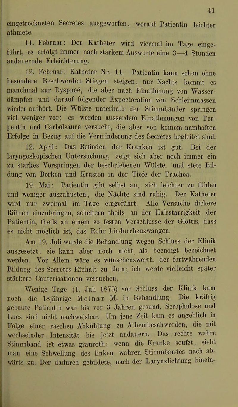 eingetrockneten Secretes ausgeworfen, worauf Patientin leichter athmete. 11. Februar: Der Katheter wird viermal im Tage einge- führt, es erfolgt immer nach starkem Auswurfe eine 3—4 Stunden andauernde Erleichterung. 12. Februar: Katheter Nr. 14. Patientin kann schon ohne besondere Beschwerden Stiegen steigen, nur Nachts kommt es manchmal zur Dyspnoe, die aber nach Einathmung von Wasser- dämpfen und darauf folgender Expectoration von Schleimmassen wieder aufhört. Die Wülste unterhalb der Stimmbänder springen viel weniger vor; es werden ausserdem Einathmungen von Ter- pentin und Carbolsäure versucht, die aber von keinem namhaften Erfolge in Bezug auf die Verminderung des Secretes begleitet sind. 12. April: Das Befinden der Kranken ist gut. Bei der laryngoskopischen Untersuchung, zeigt sich aber noch immer ein zu starkes Vorspringen der beschriebenen Wülste, und stete Bil- dung von Borken und Krusten in der Tiefe der Trachea. 19. Mai: Patientin gibt selbst an, sich leichter zu fühlen und weniger auszuhusten, die Nächte sind ruhig. Der Katheter wird nur zweimal im Tage eingeführt. Alle Versuche dickere Röhren einzubringen, scheitern theils an der Halsstarrigkeit der Patientin, theils an einem so festen Verschlüsse der Glottis, dass es nicht möglich ist, das Rohr hindurchzuzwängen. Am 19. Juli wurde die Behandlung wegen Schluss der Klinik ausgesetzt, sie kann aber noch nicht als beendigt bezeichnet werden. Vor Allem wäre es wünschenswerth, der fortwährenden Bildung des Secretes Einhalt zu thun; ich werde vielleicht später stärkere Cauterisationen versuchen. Wenige Tage (1. Juli 1875) vor Schluss der Klinik kam noch die 18jährige Molnar M. in Behandlung. Die kräftig gebaute Patientin war bis vor 3 Jahren gesund, Scrophulose und Lues sind nicht nachweisbar. Um jene Zeit kam es angeblich in Folge einer raschen Abkühlung zu Athembeschwerden, die mit wechselnder Intensität bis jetzt andauern. Das rechte wahre Stimmband ist etwas grauroth; wenn die Kranke seufzt, sieht man eine Schwellung des linken wahren Stimmbandes nach ab- wärts zu. Der dadurch gebildete, nach der Larynxlichtung hinein-