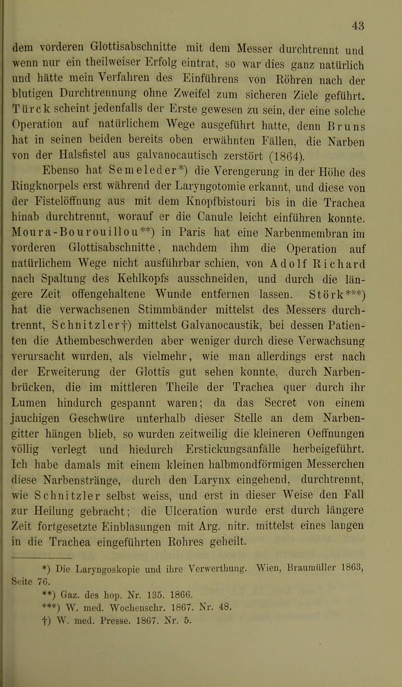 dem vorderen Glottisabschnitte mit dem Messer durchtrennt und wenn nur ein theilweiser Erfolg eintrat, so war dies ganz natürlich und hätte mein Verfahren des Einführens von Röhren nach der blutigen Durchtrennung ohne Zweifel zum sicheren Ziele geführt. Türe k scheint jedenfalls der Erste gewesen zu sein, der eine solche Operation auf natürlichem Wege ausgeführt hatte, denn Bruns hat in seinen beiden bereits oben erwähnten Fällen, die Narben von der Halsfistel aus galvanocautisch zerstört (1864). Ebenso hat Semeleder1') die Verengerung in der Höhe des Ringknorpels erst während der Laryngotomie erkannt, und diese von der Fistelöffnung aus mit dem Knopfbistouri bis in die Trachea hinab durchtrennt, worauf er die Canule leicht einführen konnte. Moura-Bourouillou*) **) in Paris hat eine Narbenmembran im vorderen Glottisabschnitte, nachdem ihm die Operation auf natürlichem Wege nicht ausführbar schien, von Adolf Richard nach Spaltung des Kehlkopfs ausschneiden, und durch die län- gere Zeit offengehaltene Wunde entfernen lassen. Störk***) hat die verwachsenen Stimmbänder mittelst des Messers durch- trennt, Schnitzlerf) mittelst Galvanocaustik, bei dessen Patien- ten die Athembeschwerden aber weniger durch diese Verwachsung verursacht wurden, als vielmehr, wie man allerdings erst nach der Erweiterung der Glottis gut sehen konnte, durch Narben- brücken, die im mittleren Theile der Trachea quer durch ihr Lumen hindurch gespannt waren; da das Secret von einem jauchigen Geschwüre unterhalb dieser Stelle an dem Narben- gitter hängen blieb, so wurden zeitweilig die kleineren Oeffnungen völlig verlegt und hiedurch Erstickungsanfälle herbeigeführt. Ich habe damals mit einem kleinen halbmondförmigen Messerchen diese Narbenstränge, durch den Larynx eingehend, durchtrennt, wie Schnitzler selbst weiss, und erst in dieser Weise den Fall zur Heilung gebracht; die Ulceration wurde erst durch längere Zeit fortgesetzte Einblasungen mit Arg. nitr. mittelst eines langen in die Trachea eingeführten Rohres geheilt. *) Die Laryngoskopie und ihre Verwertkung. Wien, Braurnüller 1863, Seite 76. **) Gaz. des hop. Nr. 135. 1866. ***) W. med. Wochenschr. 1867. Nr. 48. f) W. med. Presse. 1867. Nr. 5.