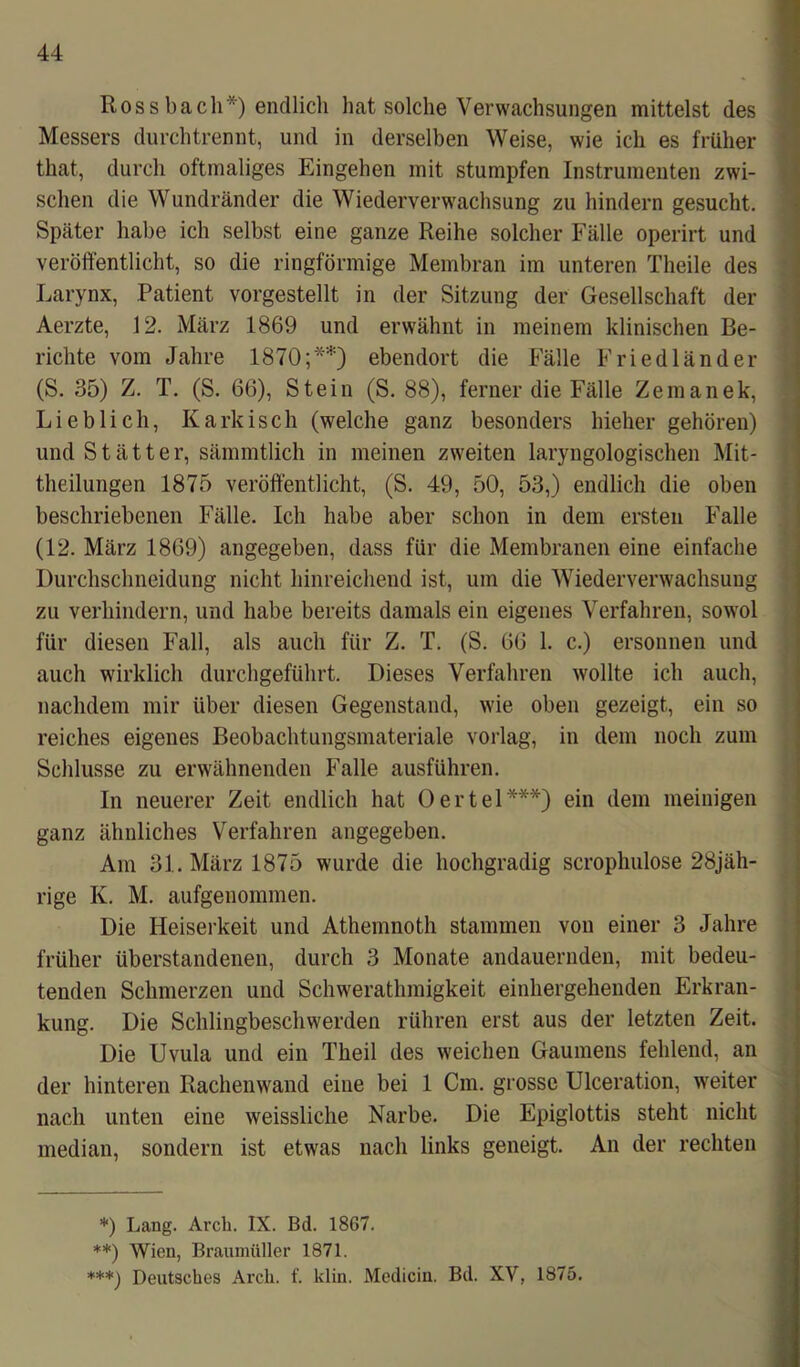 Rossbach*) endlich hat solche Verwachsungen mittelst des Messers durch trennt, und in derselben Weise, wie ich es früher that, durch oftmaliges Eingehen mit stumpfen Instrumenten zwi- schen die Wundränder die Wiederverwachsung zu hindern gesucht. Später habe ich selbst eine ganze Reihe solcher Fälle operirt und veröffentlicht, so die ringförmige Membran im unteren Theile des Larynx, Patient vorgestellt in der Sitzung der Gesellschaft der Aerzte, 12. März 1869 und erwähnt in meinem klinischen Be- richte vom Jahre 1870;**) ebendort die Fälle Friedländer (S. 35) Z. T. (S. 66), Stein (S. 88), ferner die Fälle Zemanek, Lieblich, Karkisch (welche ganz besonders hieher gehören) und Stätter, sämmtlich in meinen zweiten laryngologischen Mit- theilungen 1875 veröffentlicht, (S. 49, 50, 53,) endlich die oben beschriebenen Fälle. Ich habe aber schon in dem ersten Falle (12. März 1869) angegeben, dass für die Membranen eine einfache Durchschneidung nicht hinreichend ist, um die Wiederverwachsung zu verhindern, und habe bereits damals ein eigenes Verfahren, sowol für diesen Fall, als auch für Z. T. (S. 66 1. c.) ersonnen und auch wirklich durchgeführt. Dieses Verfahren wollte ich auch, nachdem mir über diesen Gegenstand, wie oben gezeigt, ein so reiches eigenes Beobachtungsmateriale vorlag, in dem noch zum Schlüsse zu erwähnenden Falle ausführen. In neuerer Zeit endlich hat Oertel***) ein dem meinigen ganz ähnliches Verfahren angegeben. Am 31. März 1875 wurde die hochgradig scrophulose 28jäh- rige K. M. aufgenommen. Die Heiserkeit und Athemnoth stammen von einer 3 Jahre früher überstandenen, durch 3 Monate andauernden, mit bedeu- tenden Schmerzen und Schwerathmigkeit einhergehenden Erkran- kung. Die Schlingbeschwerden rühren erst aus der letzten Zeit. Die Uvula und ein Theil des weichen Gaumens fehlend, an der hinteren Rachenwand eine bei 1 Cm. grosse Ulceration, weiter nach unten eine weissliche Narbe. Die Epiglottis steht nicht median, sondern ist etwas nach links geneigt. An der rechten *) Lang. Arch. IX. Bd. 1867. **) Wien, Braumüller 1871. ***) Deutsches Arch. f. klin. Medicin. Bd. XV, 1875.