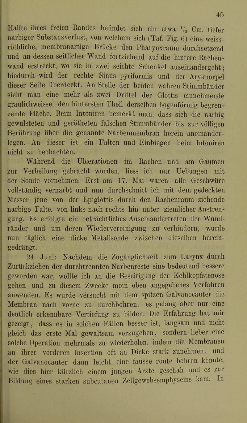 Hälfte ihres freien Randes befindet sich ein etwa l/2 Cm. tiefer narbiger Substanzverlust, von welchem sich (Taf. Fig. 6) eine weiss- röthliche, membranartige Brücke den Pharynxraum durchsetzend und an dessen seitlicher Wand fortziehend auf die hintere Rachen- wand erstreckt, wo sie in zwei seichte Schenkel auseinandergeht; hiedurch wird der rechte Sinus pyriformis und der Aryknorpel dieser Seite überdeckt. An Stelle der beiden wahren Stimmbänder sieht man eine mehr als zwei Drittel der Glottis einnehmende graulichweisse, den hintersten Theil derselben bogenförmig begren- zende Fläche. Beim Intoniren bemerkt man, dass sich die narbig gewulsteten und gerötheten falschen Stimmbänder bis zur völligen Berührung über die genannte Narbenmembran herein aneinander- legen. An dieser ist ein Falten und Einbiegen beim Intoniren nicht zu beobachten. Während die Ulcerationen im Rachen und am Gaumen zur Verheilung gebracht wurden, liess ich nur Uebungen mit der Sonde vornehmen. Erst am 17. Mai waren alle Geschwüre vollständig vernarbt und nun durchschnitt ich mit dem gedeckten Messer jene von der Epiglottis durch den Rachenraum ziehende narbige Falte, von links nach rechts hin unter ziemlicher Anstren- gung. Es erfolgte ein beträchtliches Auseinandertreten der Wund- ränder und um deren Wiedervereinigung zu verhindern, wurde nun täglich eine dicke Metallsonde zwischen dieselben herein- gedrängt. 24. Juni: Nachdem die Zugänglichkeit zum Larynx durch Zurückziehen der durchtrennten Narbenreste eine bedeutend bessere geworden war, wollte ich an die Beseitigung der Kehlkopfstenose gehen und zu diesem Zwecke mein oben angegebenes Verfahren anwenden. Es wurde versucht mit dem spitzen Galvanocauter die Membran nach vorne zu durchbohren, es gelang aber nur eine deutlich erkennbare Vertiefung zu bilden. Die Erfahrung hat mir gezeigt, dass es in solchen Fällen besser ist, langsam und nicht gleich das erste Mal gewaltsam vorzugehen, sondern lieber eine solche Operation mehrmals zu wiederholen, indem die Membranen an ihrer vorderen Insertion oft an Dicke stark zunehmen, und der Galvanocauter dann leicht eine fausse route bohren könnte, wie dies hier kürzlich einem jungen Arzte geschah und es zui Bildung eines starken subcutanen Zellgewebsemphysems kam. In